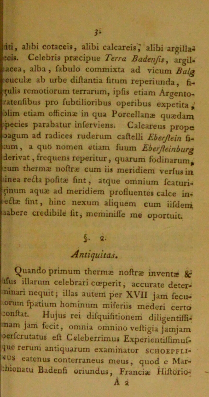*• iti, alibi cotaceis, alibi calcareis,' alibi argilla- ceis. Celebris przecipue Terra Badenfis, argil- acea, alba, fabulo commixta ad vicum Balg euculze ab urbe difiantia fitum reperiunda, fi- bulis remotiorum terrarum, ipfis etiam Argento- ratenfibus pro fubtilioribus operibus expetita ' >lim etiam officinae in qua Porcellanae quaedam pecies parabatur inferviens. Calcareus prope oagum ad radices ruderum caflelli Eberjlein fi- cum, a quo nomen etiam fuum Eberjieinburg derivat, frequens reperitur, quarum fodinarum, -um therma: noflra; cum iis meridiem verius in inea reda pofitae fint, atque omnium fcaturi- jinum aqua: ad meridiem profluentes calce in- e<flae fint, hinc nexum aliquem cum iifdem ubere credibile fit, meminiire me oportuit. a. Antiquitas, Quando primum thermce noflrae inventa 8c lfus illarum celebrari coeperit, accurate deter- minari nequit; illas autem per XVII jam fecu- orum fpatium hominum miferiis mederi certo conflat. Hujus rei difquifitionem diligentifli- •nam jam fecit, omnia omnino vefligia jamjam aerfcrutatus eft Celeberrimus Experientiflimuf- jue rerum antiquarum examinator SCHOEPFLI- *us eatenus conterraneus meus, quod e Mar- h.onatu Badenfi oriundus, Francist Hiflorio-