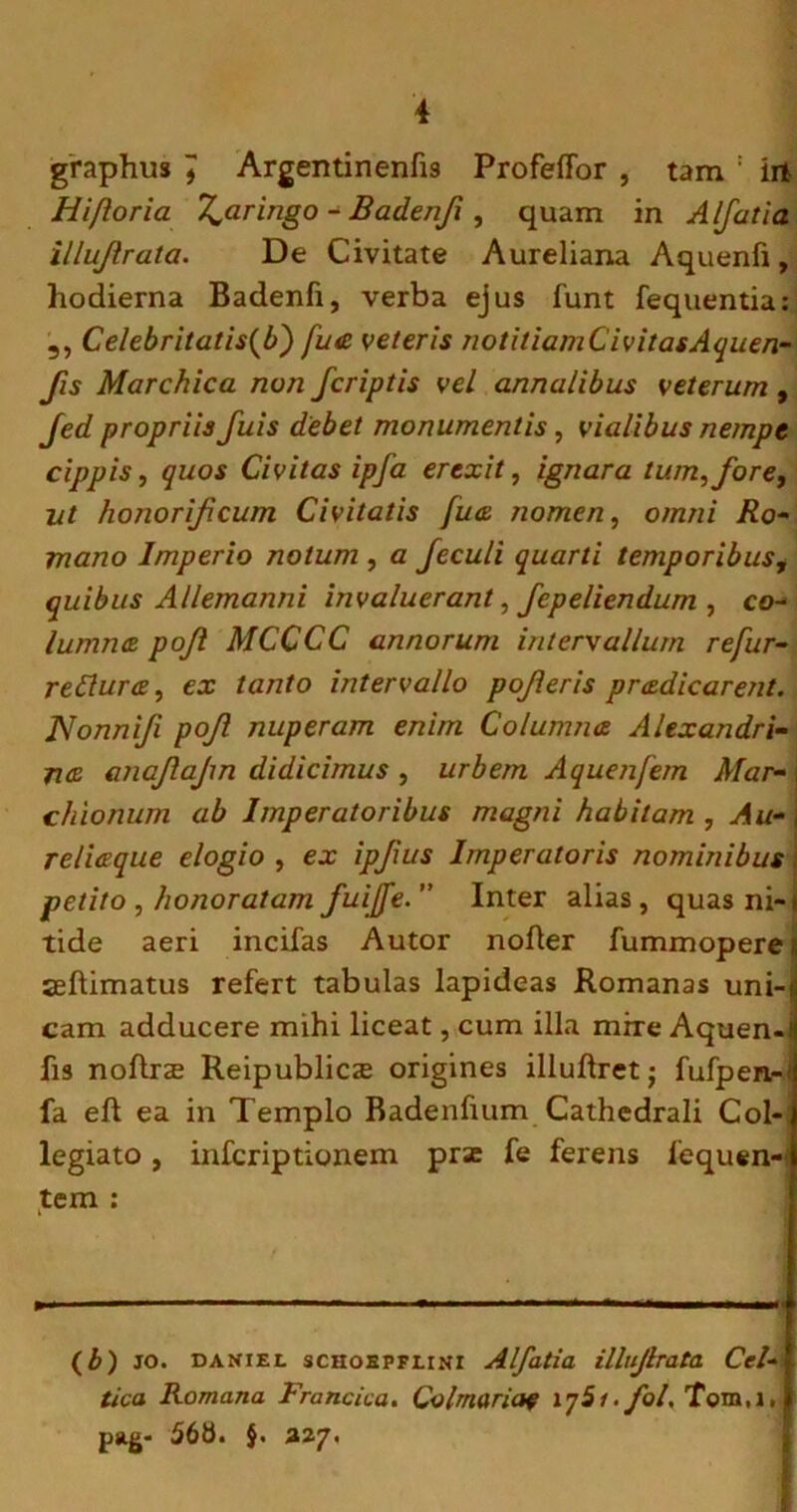 graphus 7 Argentinenfis Profeffor , tam : irt Hifloria T^aringo - Badenji, quam in A/fat ia illujlrata. De Civitate Aureliana Aquenfi, hodierna Badenfi, verba ejus funt fequentia: 3, Celebritatis(b) fua veteris notitiamC ivitasAquen- Jis Marchica non /criptis vel annalibus veterum , Jed propriis fuis debet monumentis, vialibus nempe cippis, quos Civitas ipja erexit, ignara tum, fore, ut honorificum Civitatis fua nomen, omni Ro- mano Imperio notum , a Jeculi quarti temporibus, quibus Allemanni invaluerant, fepeliendum , co- lumna pojl MCCCC annorum intervallum refur- reClura, ex tanto intervallo pojieris pradicarent. Nonnifi pojl nuperam enim Columna Alexandri- na anajlajm didicimus , urbem Aquenfem Mar- i chionum ab Imperatoribus magni habitam, Au-\ reliaque elogio , ex ip/ius Imperatoris nominibus petito, honoratam fuiffe. Inter alias, quas ni-* tide aeri incifas Autor nofter fummopere;, seftimatus refert tabulas lapideas Romanas uni-s cam adducere mihi liceat, cum illa mire Aquen-1 fis noftrte Reipublica; origines illuftret • fufpen-* fa eft ea in Templo Badenfmm Cathedrali Col- legiato , infcriptionem prse fe ferens 1'equen- tem : (£) jo. daniel SCHOBPFI.INI Alfatia illujlrata Cel- tica Romana Francica. Coi mar me iy5f. fol, Tom.i, pag- 56B. $. 327.