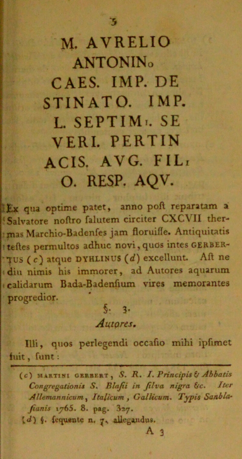 M. AVRELIO ANTONINo CAES. IMP. DE STINATO. IMP. L. SEPTIM.. SE VERI. PERTIN ACIS. AVG. FIL, O. RESP. AQV. fcx qua optime patet, anno poft reparatam a •Salvatore noflro falutem circiter CXCVII ther- mas Marchio-Badenfes jam floruille. Antiquitatis teftes permultos adhuc novi,quos intes gekber- TUS (c) atque dyhlinus (rf) excellunt. Aft ne diu nimis his immorer, ad Autores aquarum calidarum Bada-Badenfmm vires memorantes progredior. §• 3- Autpres. Illi, quos perlegendi occafio mihi ipfimet luit, funt; (c) maetimi geubert, S. R. 1P ri/tcipis V Abbatis Congregationis S. Blajii in Jilva nigra &c. Iter Allemannicum , Italicum , Gallicum. Typis Sanbla- Jianis iy65. 8. pag. 327. [J) $. (equante n. allegandus.