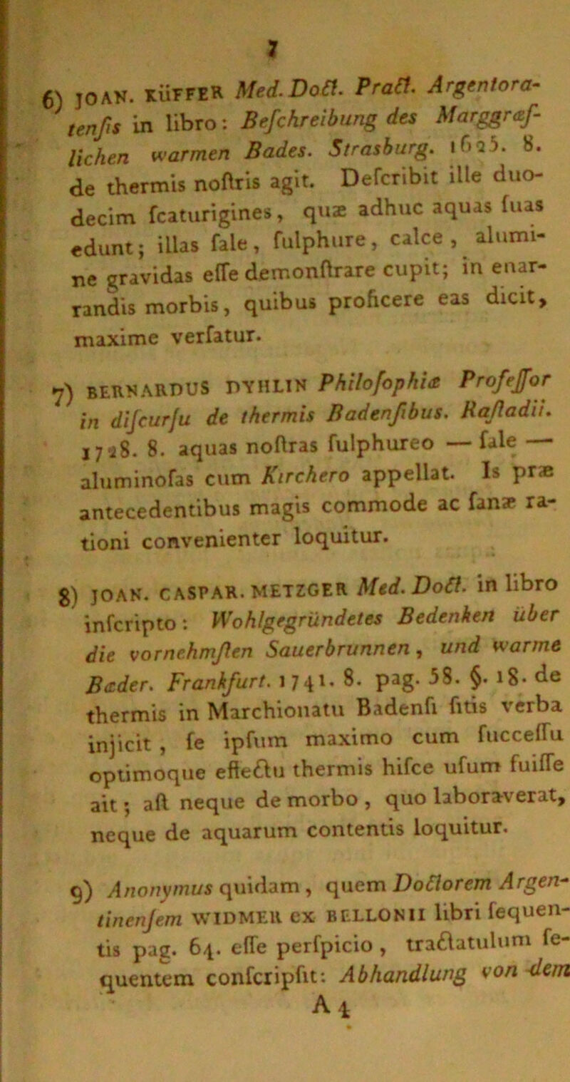 6) joAN. KUFFER Med.Dotl. Prati. Argentora- tenfis in libro: Befchreibung des Marggraf- lichen warmen Bades. Strasburg. if>a5. 8. de thermis noflris agit. Defcribit ille duo- decim fcaturigines, qme adhuc aquas luas edunt; illas fale, fulphure, calce, alumi- ne gravidas efTe demonftrare cupit; in enar- randis morbis, quibus proficere eas dicit, maxime verfatur. 7) BF.RN ARDUS DYHLIN Philofophbt Profejfor in difeurfu de thermis Badenfibus. HaRadii. 1728. 8. aquas noftras fulphureo — fale aluminofas cum Kirchero appellat. Is pr« antecedentibus magis commode ac fana* ra- tioni convenienter loquitur. g) jo an. c aspar. METZGER Med. Doti. in libro inferipto: Wohlgegrundetes Bedenhen uber die vornehmjlen Sauerbrunnen, und wanne B<zder. Frankfurt. 1741 • Pag- 58. §. 18* de thermis in Marchionatu Badenfi fitis verba injicit , fe ipfum maximo cum fucceflu optimoque efteftu thermis hifce ufum fuifle ait; aft neque de morbo , quo laboraverat, neque de aquarum contentis loquitur. 9) Anonymus quidam, quem D otior em Argen- tinenjem WIDMER ex BELLONII libri fequen- tis pag. 64. e(Te perfpicio, traftatulum fe- quentem conferipfit: Abhandlung von <lem