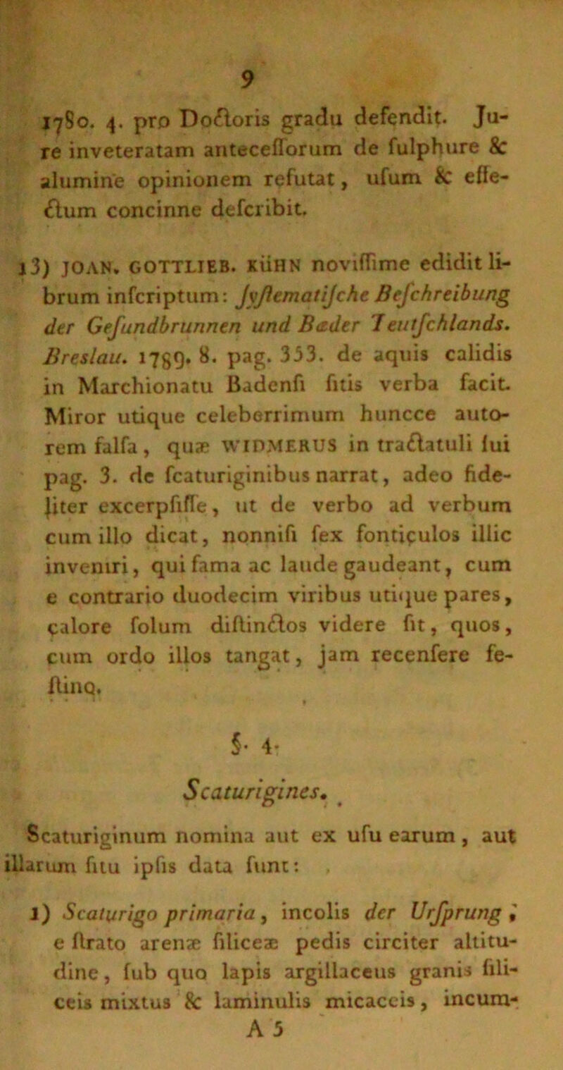 l^So. 4. pro Doftoris gradu defendit. Ju- re inveteratam anteceflorum de fulphure & alumine opinionem refutat, ufum k elle- flum concinne defcribit. j3) JOAN. GOTTLIEB. JtiiHN noviffime edidit li- brum infcriptum: JyJlematiJchc Befchreibung der Gefundbrunnen und Rtider 'Ieutfchlands. Breslau. 1789» 8* Pag- 353. de aquis calidis in Marchionatu Badcnfi fitis verba facit. Miror utique celeberrimum huncce auto- rem falfa, quae WIDMERUS in tra£latuli lui pag. 3. de fcaturiginibus narrat, adeo fide- liter excerpfifTe , ut de verbo ad verbum cum illo dicat, nonnifi fex fontipulos illic inveniri, qui fama ac laude gaudeant, cum e contrario duodecim viribus utique pares, calore folum dillin&os videre fit, quos, cuin ordo illos tangat, jam recenfere fe- flinq. -*!t ' * • ' ■ * » §• 4- Scaturigines. Scaturiginum nomina aut ex ufu earum , aut illarum fitu ipfis data funi: l) Scaturigo primaria , incolis der Urfprung , e lirato arenae filiceae pedis circiter altitu- dine , lub quo lapis argillaceus granis lili- ceis mixtus & laminulis micaceis, incum-