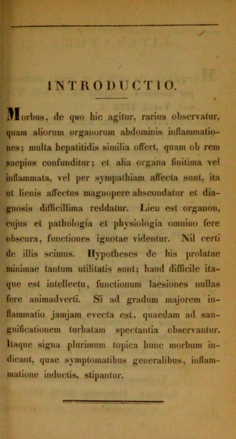 INTRODUCTIO. Iorbus, de quo hic agitur, rarius observatur, quam aliorum organorum abdominis inflammatio- nes; multa hepatitidis similia offert, quam ob rem saepius confunditur; et alia organa finitima vel inflammata, vel per sympathiam affecta sunt, ita ut lienis affectus magnopere abscondatur et dia- gnosis difficillima reddatur. Lien est organon, cujus et pathologia et physiologia omnino fere obscura, functiones ignotae videntur. Nil certi de illis scimus. Hypotheses de his prolatae minimae tantum utilitatis sunt; haud difficile ita- que est intellectu, functionum laesiones nullas fere animadverti. Si ad gradum majorem in- flammatio jamjam evecta est, quaedam ad san- guificationem turbatam spectantia observantur. Itaque signa plurimum topica hunc morbum in- dicant, (juae symptomatibus generalibus, inflam- matione inductis, stipantur.