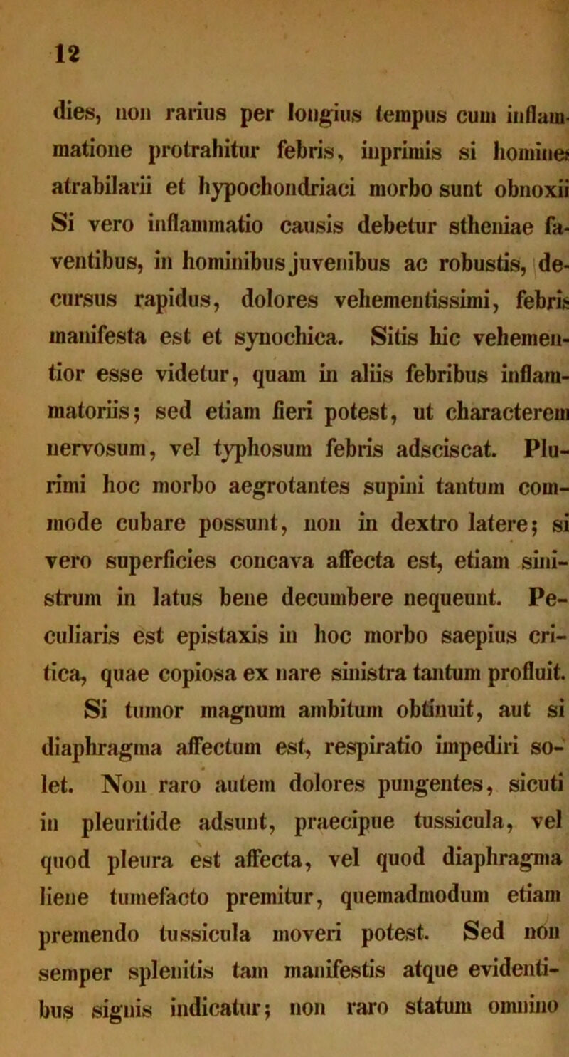 dies, non rarius per longius tempus cum inflam- matione protrahitur febris, inprimis si homine* atrabilarii et hypochondriaci morbo sunt obnoxii Si vero inflammatio causis debetur stheniae fa- ventibus, in hominibus juvenibus ac robustis, de- cursus rapidus, dolores vehementissimi, febris manifesta est et synochica. Sitis hic veli emen- tior esse videtur, quam in aliis febribus inflam- matoriis; sed etiam fieri potest, ut characterem nervosum, vel typhosum febris adsciscat. Plu- rimi hoc morbo aegrotantes supini tantum com- mode cubare possunt, non in dextro latere; si vero superficies concava affecta est, etiam sini- strum in latus bene decumbere nequeunt. Pe- culiaris est epistaxis in hoc morbo saepius cri- tica, quae copiosa ex nare sinistra tantum profluit. Si tumor magnum ambitum obtinuit, aut si diaphragma affectum est, respiratio impediri so- let. Non raro autem dolores pungentes, sicuti in pleuritide adsunt, praecipue tussicula, vel quod pleura est affecta, vel quod diaphragma liene tumefacto premitur, quemadmodum etiam premendo tussicula moveri potest. Sed non semper splenitis tam manifestis atque evidenti- bus signis indicatur; non raro statum omnino