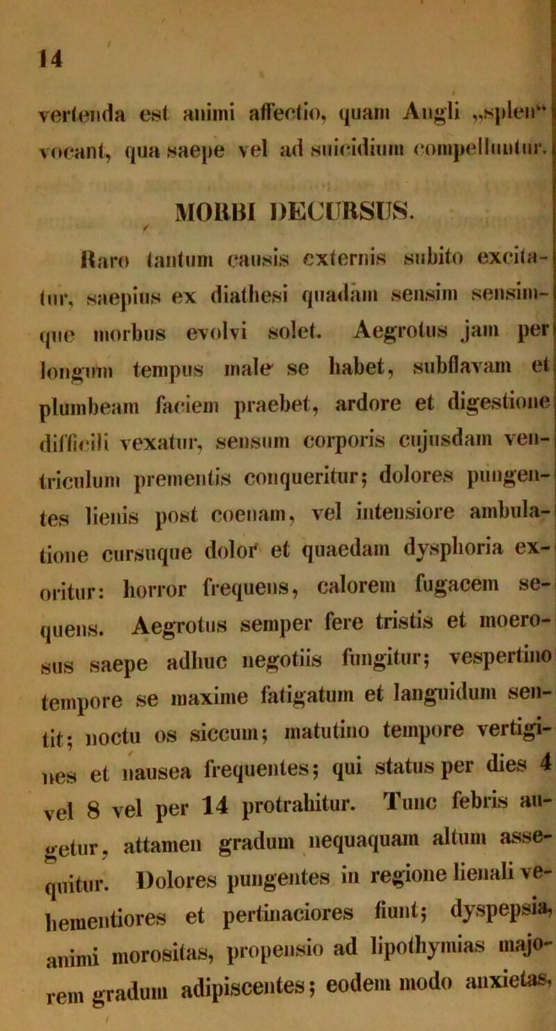 vertenda est animi affectio, quam Angli „«plen vocant, qua saepe vel ad suieidium compellimtnr. MORBI DECURSUS. ✓ Raro tantum causis externis subito excita- tur, saepius ex diathesi quadam sensim sensim- que morbus evolvi solet. Aegrotus jam per longum tempus male se habet, subflavam et plumbeam faciem praebet, ardore et digestione difficili vexatur, sensum corporis cujusdam ven- triculum prementis conqueritur; dolores pungen- tes lienis post coenam, vel intensiore ambula- tione cursuque dolor et quaedam dysplioria ex- oritur: horror frequens, calorem fugacem se- quens. Aegrotus semper fere tristis et moero- sus saepe adhuc negotiis fungitur; vespertino tempore se maxime fatigatum et languidum sen- tit; noctu os siccum; matutino tempore vertigi- nes et nausea frequentes; qui status per dies 4 vel 8 vel per 14 protrahitur. Tunc febris au- getur, attamen gradum nequaquam altum asse- quitur. Dolores pungentes in regione lienali ve- h ementior es et pertinaciores fiunt; dyspepsia, animi morositas, propensio ad lipothymias majo- rem gradum adipiscentes; eodem modo anxietas,