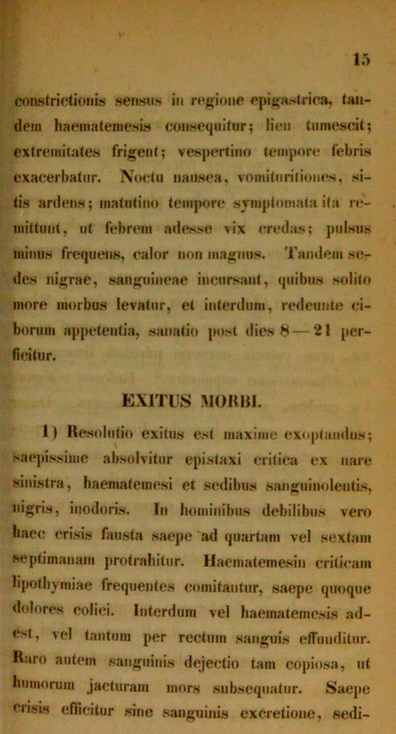 constrictio»lis sensus in regione epigastrica, tan- dem haematemesis consequitor5 lien tumescit; extremitates frigent; vespertino tempore febris exacerbatur. Noctu nausea, vomituritiones, si- tis ardens; matutino tempore symptomata ita re- mittunt, ut febrem adesse vix credas; pulsus minus frequens, calor non magnus. Tandem se- des nigrae, sanguineae incursant, quibus solito more morbus levatur, et interdum, redeunte ci- borum appetentia, sanatio post dies 8—2! per- ficitur. EXITUS MORBI. i ) Resolutio exitus est maxime exoptandus; saepissime absolvitur epistaxi critica ex nare sinistra, haematemesi et sedibus sanguinolentis, nigris, inodoris. Iu hominibus debilibus vero haec crisis fausta saepe ad quartam vel sextam septimanam protrahitur. Haematemesin criticam lipothvmiae frequentes comitantur, saepe quoque dolores colici. Interdum vel haematemesis ad- est, vel tantum per rectum sanguis effunditur. Raro autem sanguinis dejectio tam copiosa, ut humorum jacturam mors subsequatur. Saepe crisis efficitur sine sanguinis exoretione, sedi-