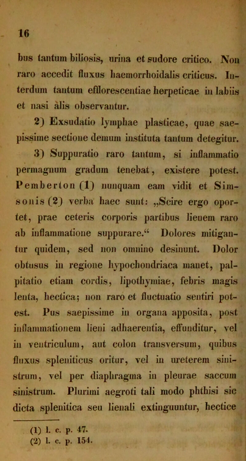 bus tantum biliosis, urina et sudore critico. Non raro accedit fluxus baemorrhoidalis criticus. In- terdum tantum efflorescentiae herpeticae in labiis et nasi alis observantur. 2) Exsudatio lymphae plasticae, quae sae- pissime sectione demum instituta tantum detegitur. 3) Suppuratio raro tantum, si inflammatio permagnum gradum tenebat, existere potest. Pemberton (1) nunquam eam vidit et Sim- sonis (2) verba haec sunt: „Scire ergo opor- tet, prae ceteris corporis partibus lieuem raro ab inflammatione suppurare.“ Dolores mitigan- tur quidem, sed non omnino desinunt. Dolor obtusus in regione hypochondriaca manet, pal- pitatio etiam cordis, Jipothymiae, febris magis lenta, hectica; non raro et fluctuatio sentiri pot- est. Pus saepissime in organa apposita, post inflammationem lieni adhaerentia, effunditur, vel in ventriculum, aut colon transversum, quibus fluxus spleniticus oritur, vel in ureterem sini- strum, vel per diaphragma in pleurae saccum sinistrum. Plurimi aegroti tali modo phthisi sic dicta splenitica seu lienali extinguuntur, hectice (1) 1. c. p. 47. (2) 1. c. p. 154.