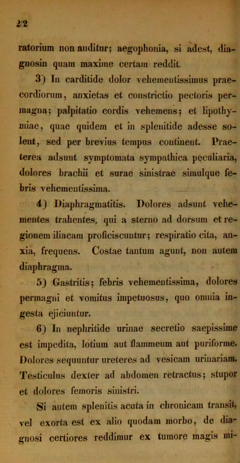 12 ratorium non auditur; aegophonia, si adest, dia- gnosin quam maxime certam reddit. 3) In carditide dolor veliementissimus prae- cordiorum, anxietas et constrictio pectoris per- magna; palpitatio cordis vehemens; et lipothy- miae, quae quidem et in splenitide adesse so- lent, sed per brevius tempus continent. Prae- terea adsunt symptomata sympathica peculiaria, dolores brachii et surae sinistrae simulque fe- bris vehementissima. 4) Diaphragmatitis. Dolores adsunt vehe- mentes trahentes, qui a sterno ad dorsum et re- gionem iliacam proficiscuntur; respiratio cita, an- xia, frequens. Costae tantum agunt, non autem diaphragma. 5) Gastritis; febris vehementissima, dolores permagni et vomitus impetuosus, quo omnia in- gesta ejiciuntur. 6) In nephritide urinae secretio saepissime est impedita, lotium aut flammeum aut puriforme. Dolores sequuntur ureteres ad vesicam urinariam. Testiculus dexter ad abdomen retractus; stupor et dolores femoris sinistri. Si autem splenitis acuta in chronicam transit, vel exorta est ex alio quodam morbo, de dia- gnosi certiores reddimur ex tumore magis mi-