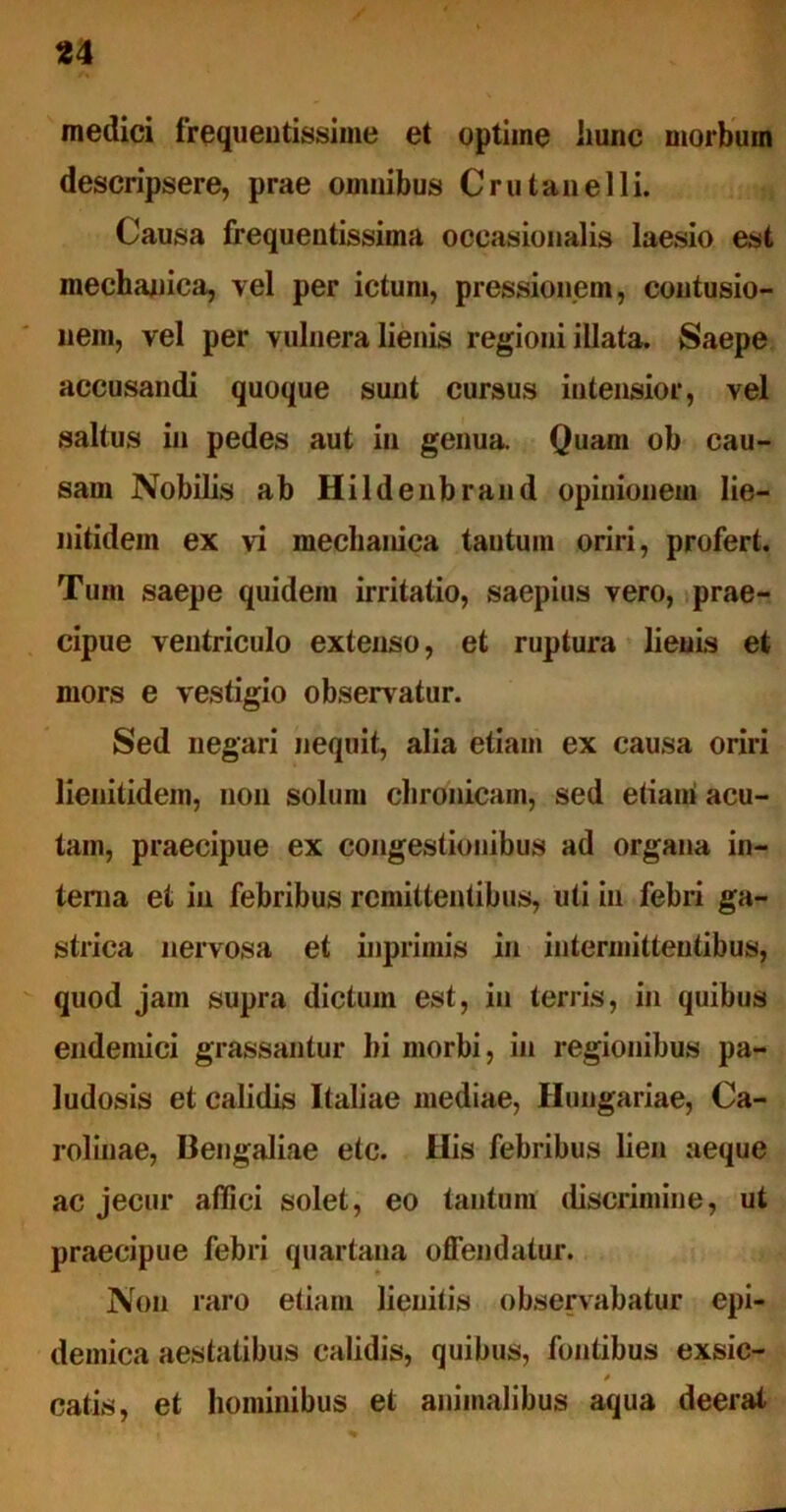 u medici frequentissime et optime hunc morbum descripsere, prae omnibus Crutanelli. Causa frequentissima occasionalis laesio est mechanica, vel per ictum, pressionem, contusio- nem, vel per vulnera lienis regioni illata. Saepe accusandi quoque sunt cursus intensior, vel saltus in pedes aut in genua. Quam ob cau- sam Nobilis ab Hildenbrand opinionem lie- nitidem ex vi mechanica tantum oriri, profert. Tum saepe quidem irritatio, saepius vero, prae- cipue ventriculo extenso, et ruptura lienis et mors e vestigio observatur. Sed negari nequit, alia etiam ex causa oriri lienitidem, non solum chronicam, sed etiami acu- tam, praecipue ex congestionibus ad organa in- terna et in febribus remittentibus, uti in febri ga- strica nervosa et inprimis in intermittentibus, quod jam supra dictum est, in terris, in quibus endemici grassantur hi morbi, in regionibus pa- ludosis et calidis Italiae mediae, Hungariae, Ca- rolinae, Bengaliae etc. His febribus lien aeque ac jecur affici solet, eo tantum discrimine, ut praecipue febri quartana offendatur. Non raro etiam lienitis observabatur epi- demica aestatibus calidis, quibus, fontibus exsic- 0 catis, et hominibus et animalibus aqua deerat