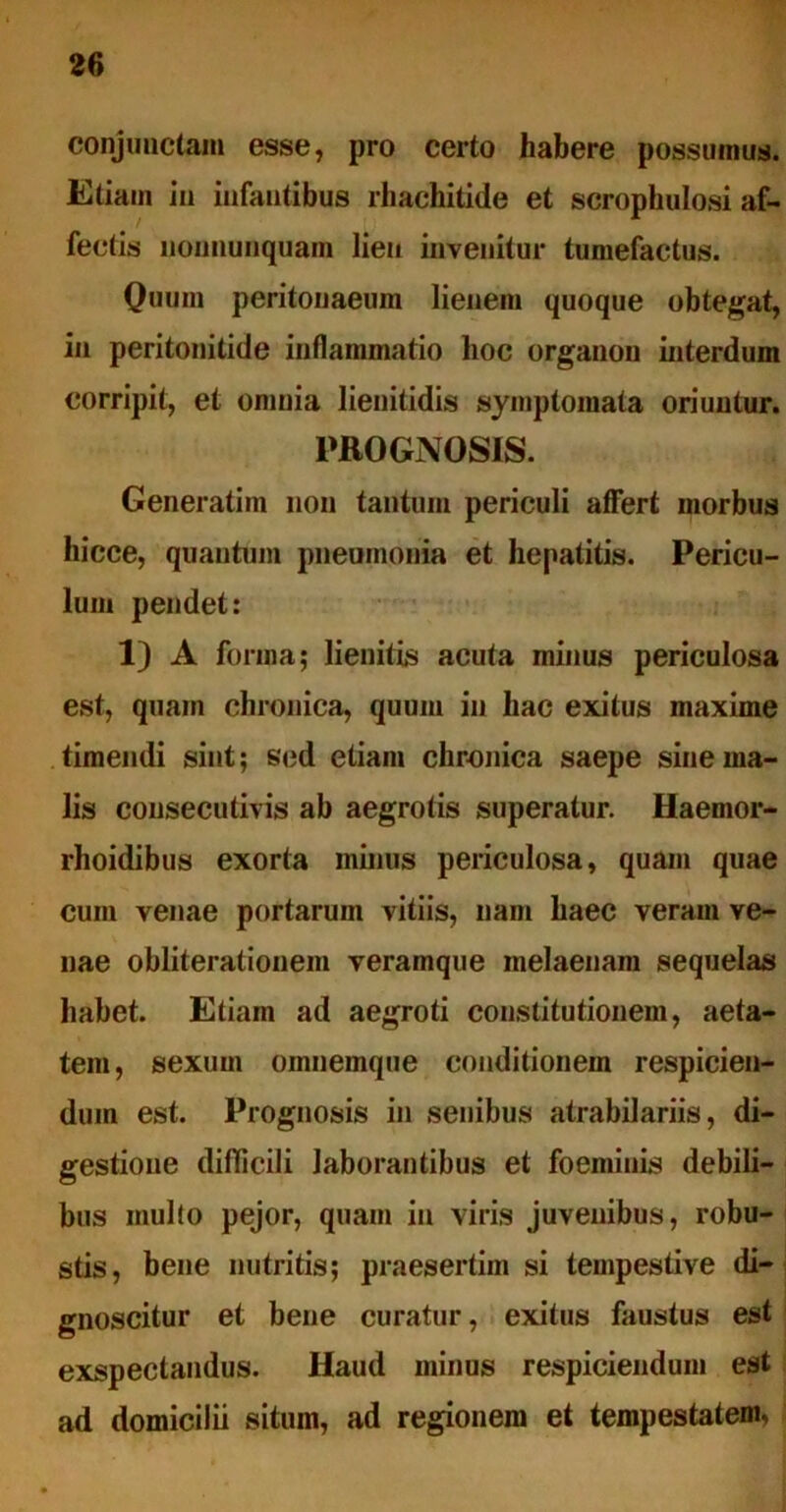 conjunctam esse, pro certo habere possumus. Etiam in infantibus lliachitide et scrophulosi af- fectis nonnunquam lien invenitur tumefactus. Quum peritonaeum lienem quoque obtegat, in peritonitide inflammatio lioc organon interdum corripit, et omnia lienitidis symptomata oriuntur. PROGNOSIS. Generatim non tantum periculi affert morbus hicce, quantum pneumonia et hepatitis. Pericu- lum pendet: 1) A forma; lienitis acuta minus periculosa est, quam chronica, quum in hac exitus maxime timendi sint; sed etiam chronica saepe sine ma- lis cousecutivis ab aegrotis superatur. Haemor- rhoidibus exorta minus periculosa, quam quae cum venae portarum vitiis, nam haec veram ve- nae obliteralionem veramque melaenam sequelas habet. Etiam ad aegroti constitutionem, aeta- tem, sexum omuemque conditionem respicien- dum est. Prognosis in senibus atrabilariis, di- gestione difficili laborantibus et foeminis debili- bus multo pejor, quam in viris juvenibus, robu- stis, bene nutritis; praesertim si tempestive di- gnoscitur et bene curatur, exitus faustus est exspectandus. Haud minus respiciendum est ad domicilii situm, ad regionem et tempestatem,