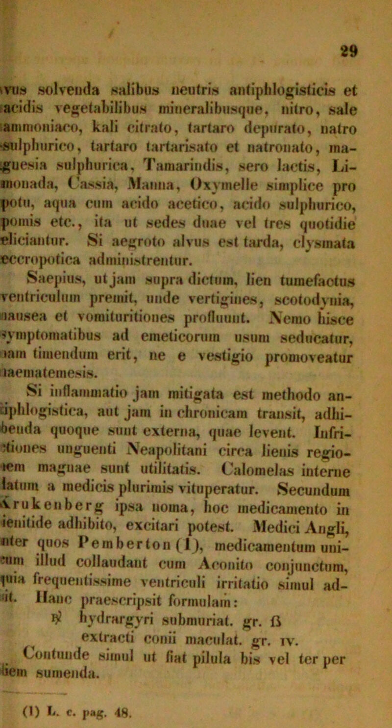 ivus solvenda salibus neutris antiphlogisticis et acidis vegetabilibus miueralibusque, nitro, sale ammoniaoo, kali citrato, (artaro depurato, natro «felphurico, tartaro tartarisato et natronato, ina- guesia sulphuriea, Tamarindis, sero lactis, Li- monada, Cassia, Manna, Oxymelle simplice pro potu, aqua cum acido acetico, acido sulphurico, pomis etc., ita ut sedes duae vel tres quotidie eliciantur. Si aegroto alvus est tarda, clysmata ©Ccropotiea administrentur. Saepius, ut jam supra dictam, lien tumefactas ventriculum premit, unde vertigines, scotodynia, nausea et vomituritiones profluunt. Nemo hisce symptomatibus ad emeticorum usum seducatur, »am timendum erit, ne e vestigio promoveatur haematemesis. Si inflammatio jam mitigata est methodo an- dphlogistica, aut jam in chronicam transit, adhi- benda quoque sunt externa, quae levent. Infri- ‘tiones unguenti Neapolitani circa lienis regio- icm magnae sunt utilitatis. Calomelas interne latum a medicis plurimis vituperatur. Secundum irukenberg ipsa noma, hoc medicamento in ienitide adhibito, excitari potest. Medici Angli, «iter quos Pe in b er to n (1), medicamentum uni- cum illud collaudant cum Aconito conjunctum, piia frequentissime ventriculi irritatio simul ad- at. Hanc praescripsit formulam: # hydrargyri submuriat. gr. fi extracti conii maculat, gr. iv. Contunde simul ut fiat pilula bis vel ter per liem sumenda.