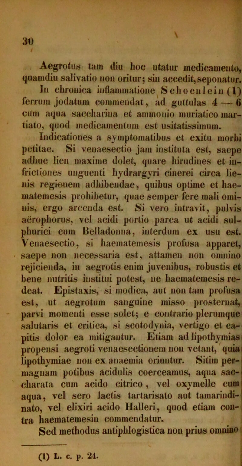 / Aegrotus tam diu lioc utatur medicamento, quamdiu salivatio non oritur; sin accedit,seponatur. In chronica inflammatione Schoenlein (1) ferrum jodatnm commendat, ad guttulas 4 — 6 cum aqua saccliarina et ammonio muriatico mar- tiato, quod medicamentum est usitatissimum. Indicationes a symptomatibus et exitu morbi petitae. Si venaesectio jam instituta est, saepe adhuc lien maxime dolet, quare hirudines et in- frictiones unguenti liydrargyri cinerei circa lie- nis regionem adhibendae > quibus optime et hae- matemesis prohibetur, quae semper fere mali omi- nis, ergo arcenda est. Si vero intravit, pulvis aerophorus, vel acidi portio parca ut acidi sul- phurici cum Belladonna, interdum ex usu est. Venaesectio, si haematemesis profusa apparet, saepe non necessaria est, attamen non omnino rejicienda, in aegrotis enim juvenibus, robustis et bene nutritis institui potest, ne haematemesis re- deat. Epistaxis, si modica, aut non tam profusa est, ut aegrotum sanguine misso prosternat, pani momenti esse solet; e contrario plerumque salutaris et critica, si scotodynia, vertigo et ca- pitis dolor ea mitigantur. Etiam ad lipothymias i propensi aegroti venaesectionem non vetant, quiai lipothymiae non ex anaemia oriuntur. Sitim per- magnam potibus acidulis coerceamus, aqua sac-< charata cum acido citrico, vel oxymelle cum aqua, vel sero lactis tartarisato aut tamarindi-j nato, vel elixiri acido llalleri, quod etiam con- tra haematemesin commendatur. Sed methodus antiphlogistica non prius omnino