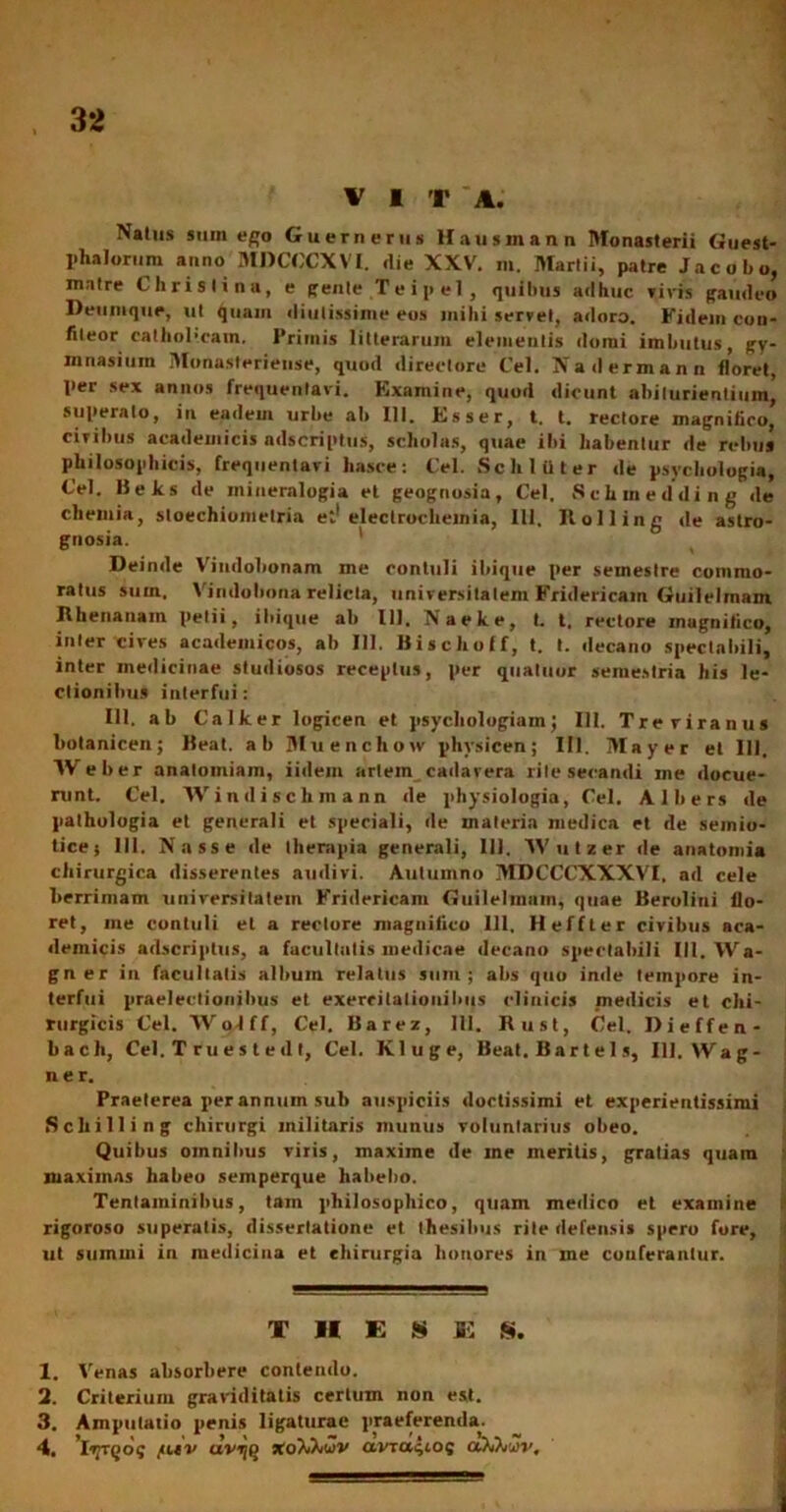 V I 'r A. Naius smn ejo Guerneriis Hausmann Monasterii Guest- phalorum anno MDCCCXVI. <lie XXV. m. Martii, patre Jacobo, matre Chrislina, e gente Teipel, quibus adhuc rivis gaudeo Deiiinque, ut quam diutissime eos inibi servet, adoro. Fidem con- fiteor cathohcam. Primis litterarum elementis domi imbutus, gy- mnasium Monasteriense, quod directore Cei. Nadermann floret, per sex annos frequentavi. Examine, quod dicunt abilurientium’ superato, in eadem urbe ab 111. Esser, t. t. rectore magnifico, ciribus academicis adscriptus, scholas, quae ibi habentur de rebus philosophicis, frequentavi hasce: Cei. Sch later de psychologia, Cei. Beks de miueralogia et geognosia, Cei. Schmedding de chemia, stoechiumetria et1 eleclrocheinia, Ili. Ilolling de aslro- gnosia. Deinde Vindobonam me contuli ibique per semestre commo- ratus sum. Vindobona relicta, universitatem Fridericain Guilelmam Rhenanam pelii, ibique ab 111. Naeke, t. t. rectore magnifico, inter cives academicos, ab 111. Bischoff, t. t. decano spectabili, inter medicinae studiosos receptus, per quatuor semestria his le- ctionibus interfui: 111. ab Calker logicen et psychologiainj 111. Treviranus botanicen; Heat. ab Muenchow phvsicen; III. May er et 111. AVeber anatoiniam, iidem arlem cadavera rilesecandi me docue- runt. Cei. Windischmann de physiologia, Cei. Alhers de pathologia et generali et speciali, de materia medica et de semio- ticej 111. Nasse de therapia generali, 111. Wutzer de anatomia chirurgica disserentes audiri. Autumno MDCCCXXXVI, ad cele berrimam universitatem Fridericam Guilehnam, quae Berolini flo- ret, me contuli et a rectore magnifico 111. H effler civibus aca- demicis adscriptus, a facultatis medicae decano spectabili III. Wa- gn er in facultatis album relatus sum; abs quo inde tempore in- terfui praelectionibus et exercitationibus clinicis medicis et chi- rurgicis Cei. Wolff, Cei. Barez, 111. Rust, Cei. Dieffen- bacli, Cei. T rues tedt, Cei. Kluge, Beat. Bartel s, III. Wag- n e r. Praeterea per annum sub auspiciis doctissimi et experientissimi Scliilling chirurgi militaris munus voluntarius obeo. Quibus omnibus viris, maxime de me meritis, gratias quam maximas habeo semperque habebo. Tentaminibus, tam philosophico, quam medico et examine rigoroso superatis, dissertatione et thesibus rite defensis spero fore, ut summi in medicina et chirurgia honores in me conferantur. TUES E S. 1. Venas absorbere contendo. 2. Criterium graviditatis certum non est. 3. Amputatio penis ligaturae praeferenda.