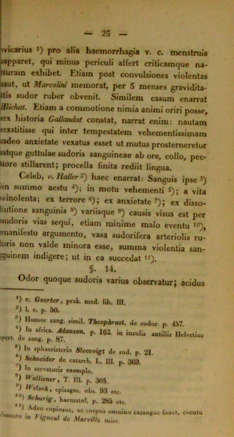 «vicanus J) pro alia haemorrhagia v. e. menstruis sapparet, qui minus periculi affert criticamque na- tturain exhibet. Etiam post convulsiones violentas *aut, ut Marcolini memorat, per 5 menses gravidita- itis sudor ruber obvenit. Similem casum enarrat pfiichat. Etiam a commotione nimia animi oriri posse, eex historia GaUandai constat, narrat enim: nautam «exstitisse qui inter tempestatem vehementissimam aM,eo anxietate vexatus esset ut mutus prosterneretur satque guttulae sudoris sanguineae ab ore, collo, pec- uore stillarent; procella finita rediit lingua. Ccleb, p. «a&r 2) haec enarrat: Sanguis ipse ’) isn summo aestu 4); jn motu vehementi 5); a vita 'vinolenta; ex terrore *); ex anxietate »); ex disso- lutione sanguinis 8) variisque ») causis visus est per «udoris vias sequi, etiam minime malo eventu 1°), irnanifeslo argumento, vasa sudorifera arteriolis ru- lons non valde minora esse, summa violentia san- guinem indigere; ut in ea succedat «), $. 14. Odor quoque sudoris varius observatur; acidus *) v. Gocrtcr, prak. med. lib. III. *) I. c. p. 50. Iluiuor *»ng. simii. ThcophraH. de sudor. p. 457. A lD *rnCa ^anton- P- aatillu Helvetius fert, de *aDg. p. 87. ®) In sphaeristerio Slcevoigt de *ud. p. 21. ) Scknctder de caurrh. L. III. p. 3<j9, ) In servatori* exemplo, ’) H allitner, T. IU. p. 305. ) Hchch, episagm. obs. 93 etc. ’) Sckuri8. haematol. p. 285 etc. llj AJ ■i...,. , . t0P,0,u*» u* ‘orpus omnino exsangue fieret, cvculu unc#t0 « * *««/ dc MaroiUt, tuite