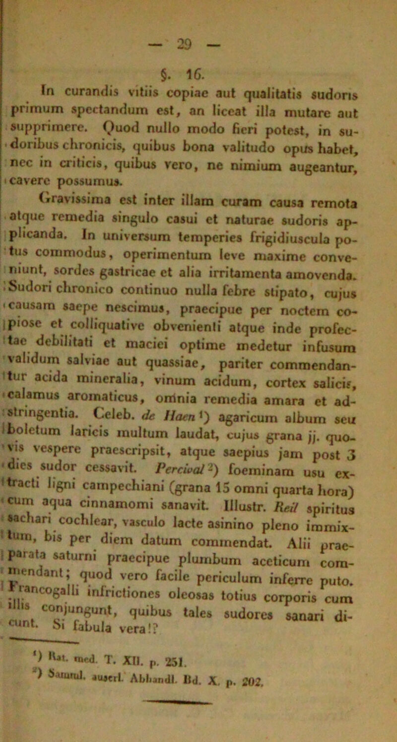 §. 16. Tn curandis vitiis copiae aut qualitatis sudoris primum spectandum est, an liceat illa mutare aut supprimere. Quod nullo modo fieri potest, in su- doribus chronicis, quibus bona valitudo opus habet, nec in criticis, quibus vero, ne nimium augeantur, cavere possumus. Gravissima est inter illam curam causa remota atque remedia singulo casui et naturae sudoris ap- plicanda. In universum temperies frigidiuscula po- tus commodus, operimentum leve maxime conve- niunt, sordes gastricae et alia irritamenta amovenda. .Sudori chronico continuo nulla febre stipato, cujus • causam saepe nescimus, praecipue per noctem co- ipiose et colliquative obvenienti atque inde profec- itae debilitati et maciei optime medetur infusura validum salviae aut quassiae, pariter commendan- tur acida mineralia, vinum acidum, cortex salicis, calamus aromaticus, oninia remedia amara et ad- sti ingentia. Celeb. de Haenagaricum album seu i boletum laricis multum laudat, cujus grana jj. quo- vis vespere praescripsit, atque saepius jam post 3 • dies sudor cessavit. PercivcU -) foeminam usu ex- ftracti ligni campechiani (grana 15 omni quarta hora) cum aqua cinnamomi sanavit. Iilustr. Red spiritus sachari cochlear, vasculo lacte asinino pleno immix- tum, bis per diem datum commendat. Alii prae- parata saturni praecipue plumbum accticum com- mendant; quod vero facile periculum inferre puto, laneogalh mfrictiones oleosas totius corporis cum C0juW» quibus tales sudores sanari di- aint- bi fabula vera!? ') Kat. n»«i. T. XII. p. 251. ) Samnii. au#erL Abl.andl. Bd. X. p. 202.