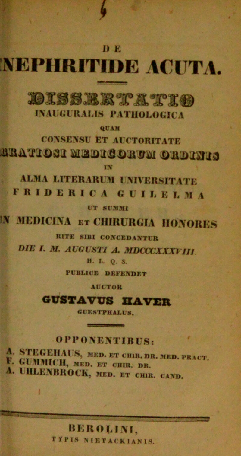 s I) E 'NEPHRITIDE ACUTA. ©SiSISTITI® INAUGURALIS PATHOLOGICA QUAM CONSENSU ET AUCTORITATE iUAXtoaj waaafiojiirai oaiDiaaa ix ALMA LITERARUM UNIVERSITATE F R I D E R I C A GUI L E L M A UT SUMMI !*> medicina et chirurgia honores RITE SIBI CONCEDANTUR DIE I. M. AUGUSTI A. MDCCCXXXYTI1 H. L. Q. S. PUBLICE DEFENDET AUCTOR GUSTA VUS HA VER GUESTPHAEUS. OPPONENTIBUS: V r / liV.VJ1»1 S’ MKD* ET cn,K nR- ,,ED- pkact. *• '•U.TI.TIK II, MED. ET CHIR. DR. A. I HLENBROCK, med. et chiii. caxd. »E ItO l INI, Typis N I E T A < k I A N I S.