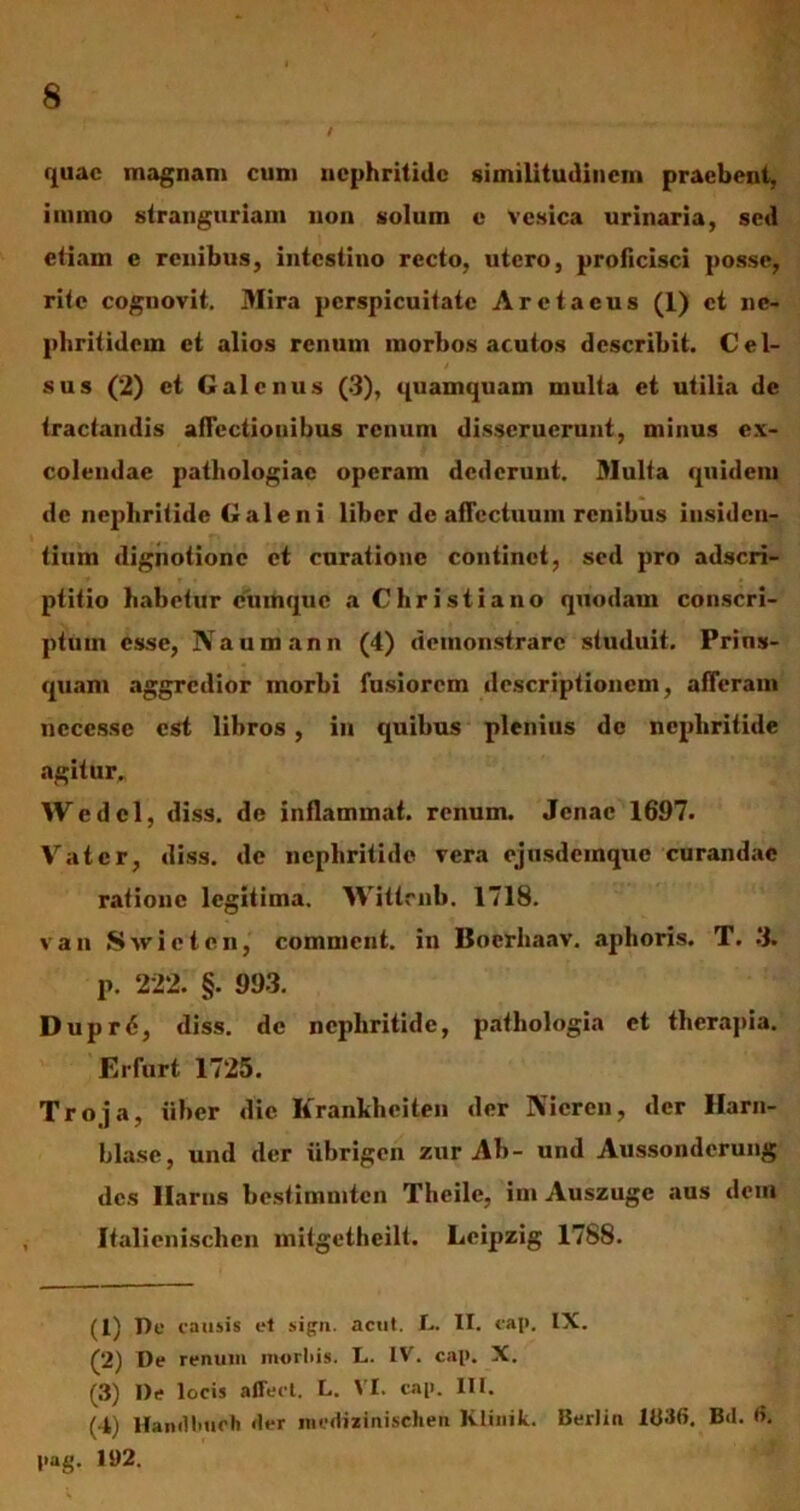 quae magnam cum nephritide similitudinem praebent, iinmo stranguriam non solum e vesica urinaria, sed etiam e renibus, intestino recto, utero, proficisci posse, rite cognovit. Mira perspicuitate Aretaeus (1) et ne- phritidem et alios renum morbos acutos describit. Cel- sus (2) et Galenus (3), quamquam multa et utilia de tractandis afTectiouibus renum disseruerunt, minus ex- colendae pathologiac operam dederunt. Multa quidem de nephritide Galeni liber dc affectuum renibus insiden- tium digiiotione et curatione continet, sed pro adseri- ptitio habetur cumque a Christiano quodam conscri- ptum esse, Naumann (4) demonstrare studuit. Prius- quam aggredior morbi fusiorem descriptionem, afferam ncccssc est libros, in quibus plenius dc nephritide agitur. Wedcl, diss. de inflammat, renum. Jcnac 1697. Vatcr, diss. de nephritide vera cjusdeinque curandae ratione legitima. Wittrnb. 1718. van Swictcn, comnicnt. in Bocrliaav. aphoris. T. 3. p. 222. §. 993. Dupr6, diss. dc nephritide, pathologia et therapia. Erfurt 1725. Troja, liber dic Krankheiten der Nicren, der Harn- blase, und der iibrigen zur Ab- und Aussonderung des Haras bestimmten Thcile, ini Auszugc aus dem Italienischen mitgethcilt. Leipzig 1788. (1) De causis et sign. acut. L. II. cap. IX. (2) De renum morliis. L. IV. cap. X. (3) De locis affert. L. VI. cap. III. (4) Hamlluich «ler mcdixinischen Klinik. Berlin IU36. B<I. <>. pag. 192.