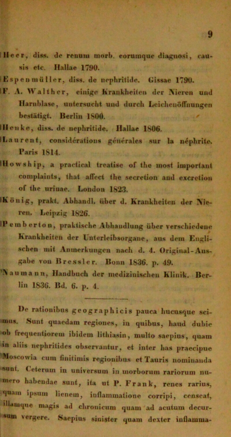 II e er, diss. do ronuui mori», eorumquc diagnosi, cau- sis etc. Haliae 1790. Kspen mii lier, diss. de nephritide. Gissac 1790. ' I' • A. \\ althcr, einige Rranhhciicn dor IVicren und Ilarnhlase, untersucht und duroh LcichcnbfTiiungeii bestiitigt. Ilerlin 1800. ' Ili ou ke, diss. de nephritide. Haliae 1806. i L a urent, considerat iuns generales sur la nephrite. Paris 1814. Iflovvship, a practir.il troatiso of the inost important complaints, that affoct tho secretiori and excrction of tho urinae. Londou 1823. iKbnig, prakt. Abhandl. iiber d. Krankhcitcn dor Aie- ron. Loipzig 1826. IPemberton, praktische Abhaudlung iiber verschiodeuo Kranklieiton dor Lriterleibsorgane, ans doni Engli- schen uiit Aninerkungon nacli d. 4. Origiual-Aus- gabe von Rressler. Bonn 1836. p. 49. 'IVamnann, llandbuch dor inedizinisebeu Klinik. Ilor- lin 1836. Bd. 6. p. 4. Do rationibus geographicis pauca ltucnsque sci- mus. Sunt quaedam regiones, in quibus, haud dubie 'ob frequentiorem ibidem lithiasin, multo saepius, quam «n aliis nephritides observantur, et inter lias praecipue Mo sonivia cuni linit iniis regionibus et Tauris nomiuauda ’«ont. Ceterum in universum in morborum rariorum nu- mero habendae sunt, ita ut 1*. Frank, renes rarius, qtiaiu ipsuiii lienem, inflammatione corripi, censeat, illauique magis ad chronicum quam ad acutum decur- sum vergere. Saepius sinister quam dexter inflamma-