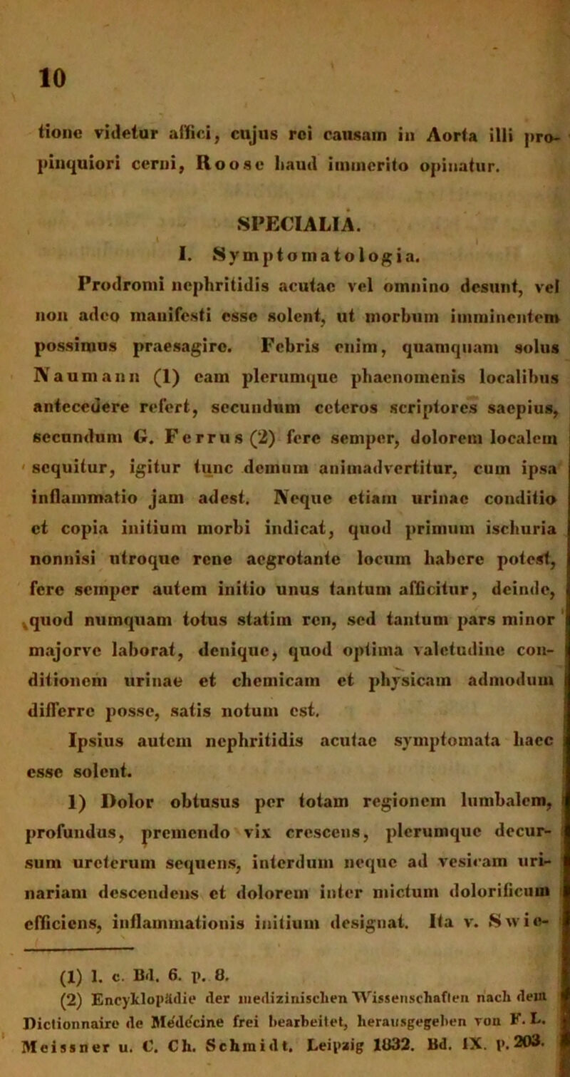 tione videtur allici, cujus rei causam in Aorta illi pro- pinquiori cerni, Roosc liaud immerito opinatur. SPECIALIA. I. Symptomatologia. Prodromi nephritidis acutae vel omnino desunt, vel non adeo manifesti esse solent, ut morbum imminentem possimus praesagire. Febris enim, quamquam solus Naumauu (1) eam plerumque phaenomenis localibus antecedere refert, secundum ceteros scriptores saepius, secundum G. Fer rus (2) fere semper, dolorem localem sequitur, igitur tunc demum animadvertitur, cum ipsa inflammatio jam adest. Neque etiam urinae conditio et copia initium morbi indicat, quod primum ischuria nonnisi utroque rene aegrotante locum liabcre potest, fere semper autem initio unus tantum afficitur, deinde, ,quod numquam totus statim ren, sed tantum pars minor majorve laborat, denique, quod optima valetudine con- ditionem urinae et chcmicam et physicam admodum differre posse, satis notum est. Ipsius autein nephritidis acutae symptomata haec esse solent. 1) Dolor obtusus per totam regionem lumbalem, i profundus, premendo vix crescens, plerumque decur- sum ureterum sequens, interdum neque ad vesicam uri- nariam descendens et dolorem inter mictum dolorificum efficiens, inflammationis initium designat. Ita v. S w i o- (1) 1. c. Bd. 6. j>. 0. (2) EncyJcloptldie der liiedizinisclien Wissenscliafleii nach dein Dictionnaire de Medicine frei bearbeitet, herausgegeben von F. L. Meissner u. C. Ch. Schinidt. Leipaig 1U32. Bd. IX. t>. 203.