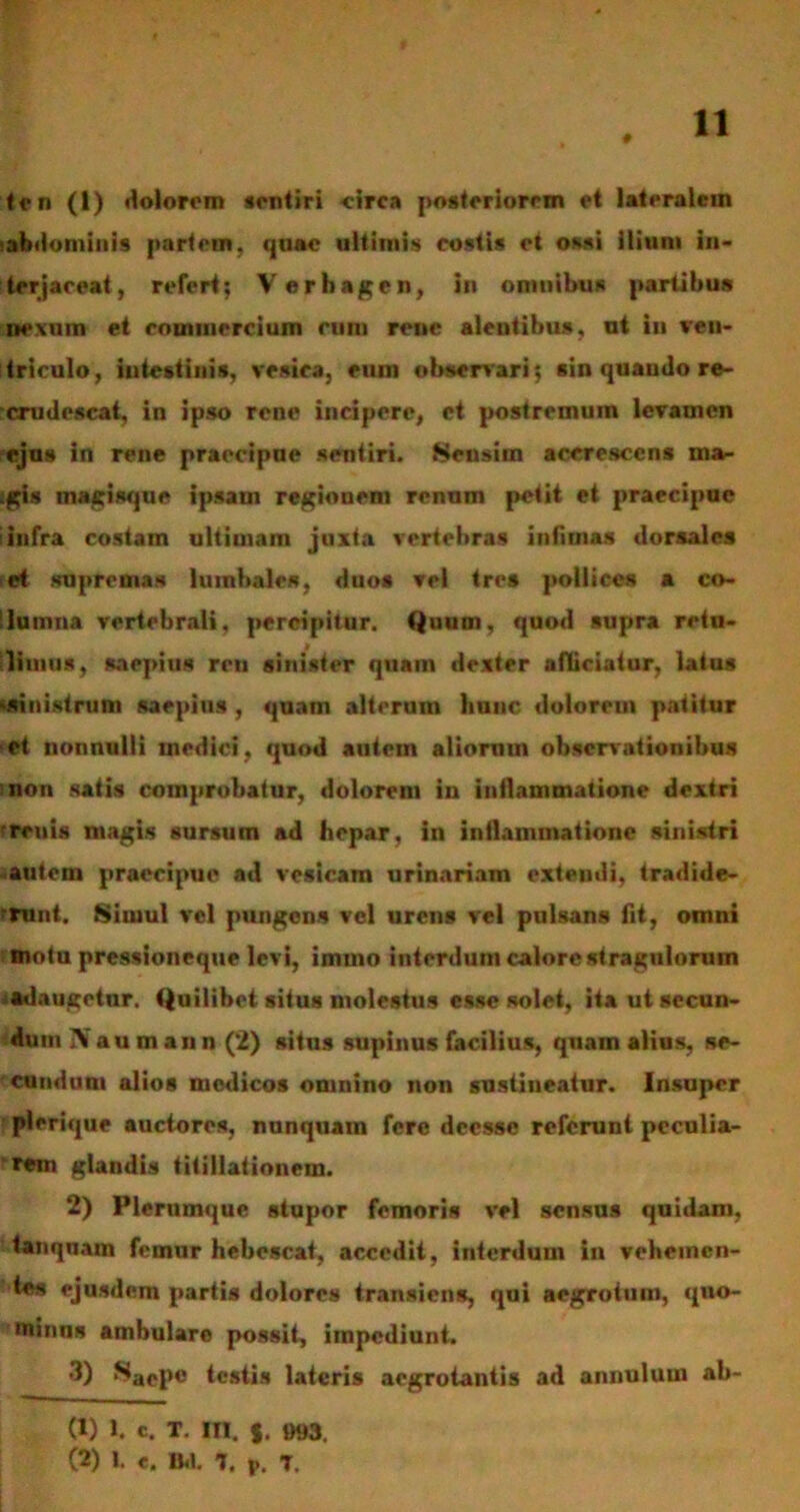 # ten (1) dolorem sentiri circa posteriorem et lateralem abdominis partem, quae ultimis costis et ossi ilium in- terjaceat, refert; Verhagen, in omnibus partibus nexum et commercium cum rene alentibus, ut iu ven- triculo, intestinis, vesica, cum observari; sin quaudo re- crudescat, in ipso rene incipere, et postremum levamen ejus in rene praecipue sentiri. Sensim accrescens ina- :gis magisque ipsam regionem renum petit et praecipue iinfra costam ultimam juxta vertebras infimas dorsales et supremas lumbales, duos vel tres pollices a co- lumna vertebrali, percipitur. Quum, quod supra retu- limus, saepius ren sinister quam dexter afliciatur, latus (sinistrum saepius , quam alterum hunc dolorem patitur et nonnulli medici, quod autem aliorum observationibus non satis comprobatur, dolorem in inflammatione dextri 'renis magis sursum ad hepar, in inflammatione sinistri autem praecipue ad vesicam urinariam extendi, tradide- rrunt. Simul vel pungens vel urens vel pulsans fit, omni motu pressioneque levi, immo interdum calore stragulorum adaugetur. Quilibet situs molestus esse solet, ita ut secun- dum IVau m an n (2) situs supinus facilius, quam alius, se- cundum alios medicos omnino non sustineatur. Insuper plerique auctores, nunquam fere deesse referunt peculia- rem glandis titillationem. 2) Plerumque stupor femoris vel sensus quidam, tanqnam femur hebescat, accedit, interdum in vehemen- tes ejusdem partis dolores transiens, qni aegrotum, quo- minus ambulare possit, impediunt. 3) ,s*aeP« testis lateris aegrotantis ad annulum ab- (1) 1. c. T. III. 993. (2) I. e. IM. 7. P. 7.