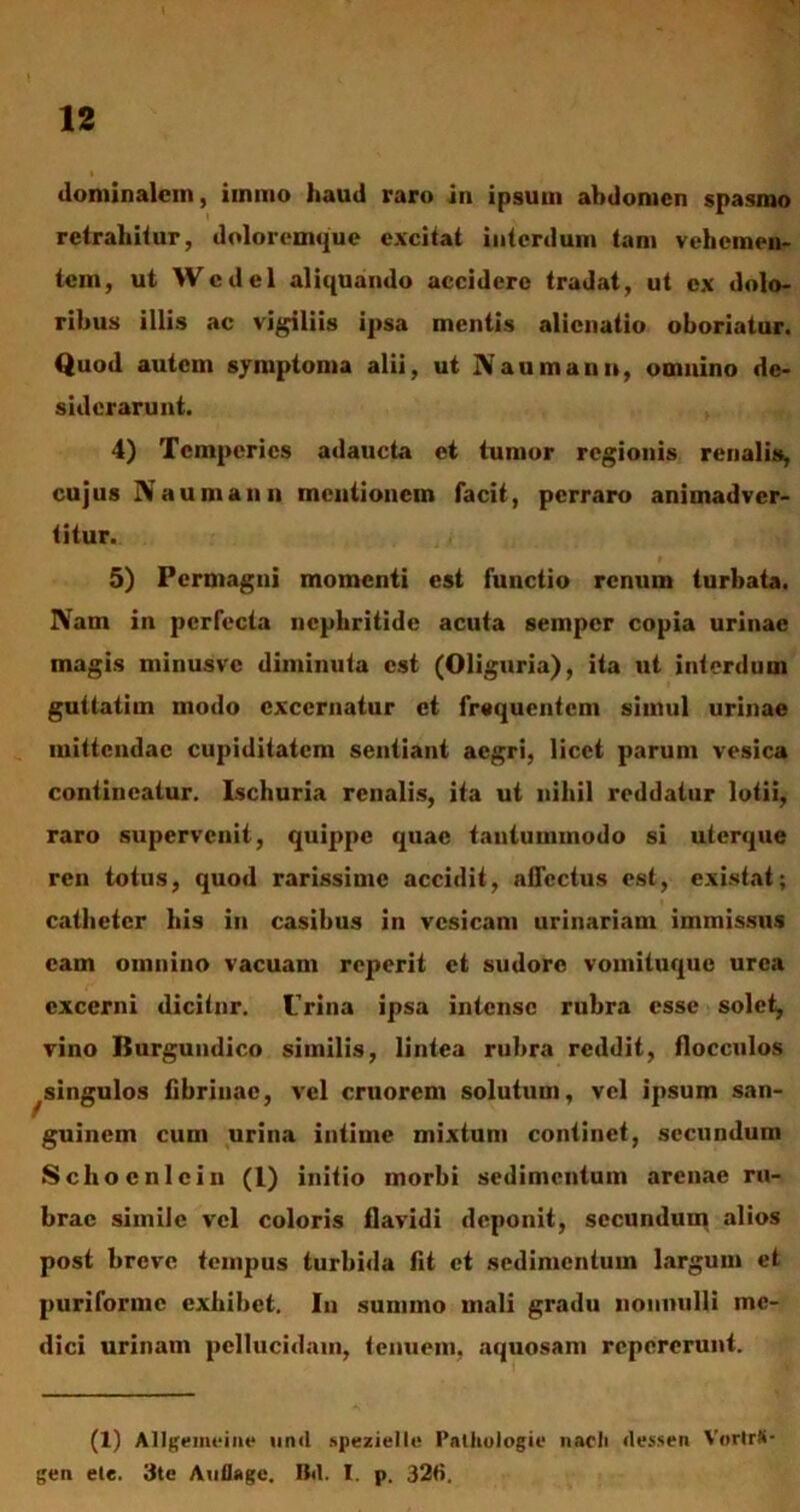 dominalein, iinmo haud raro in ipsum abdomen spasmo retrahitur, doloremque excitat interdum tam vehemen- tem, ut WcdeI aliquando accidere tradat, ut ex dolo- ribus illis ac vigiliis ipsa mentis alienatio oboriatur. Quod autem symptoma alii, ut Naumann, omnino de- siderarunt. 4) Temperies adaucta et tumor regionis renalis, cujus Naumann mentionem facit, perraro animadver- titur. r 5) Permagni momenti est functio renum turbata. Nam in perfecta nephritide acuta semper copia urinae magis minusvc diminuta est (Oliguria), ita ut interdum guttatim modo excernatur et frequentem simul urinae mittendae cupiditatem sentiant aegri, licet parum vesica contineatur. Ischuria renalis, ita ut nihil reddatur lotii, raro supervenit, quippe quae tantummodo si uterque ren totus, quod rarissime accidit, affectus est, existat; catheter his in casibus in vesicam urinariam immissus eam omnino vacuam reperit et sudore vomituque urea excerni dicitur. Urina ipsa intense rubra esse solet, vino Burgundico similis, lintea rubra reddit, flocculos ^singulos fibrinae, vel cruorem solutum, vel ipsum san- guinem cum urina intime mixtum continet, secundum Schoenicin (1) initio morbi sedimentum arenae ru- brae simile vel coloris flavidi deponit, secundum alios post breve tempus turbida fit et sedimentum largum et puriforme exhibet. In summo mali gradu nonnulli me- dici urinam pellucidam, tenuem, aquosam repererunt. (1) Allgemeine unci spezielle Pnthologie nacli «lessen Vortr#- gen ele. 3te Auflage. B«l. I. p. 326.