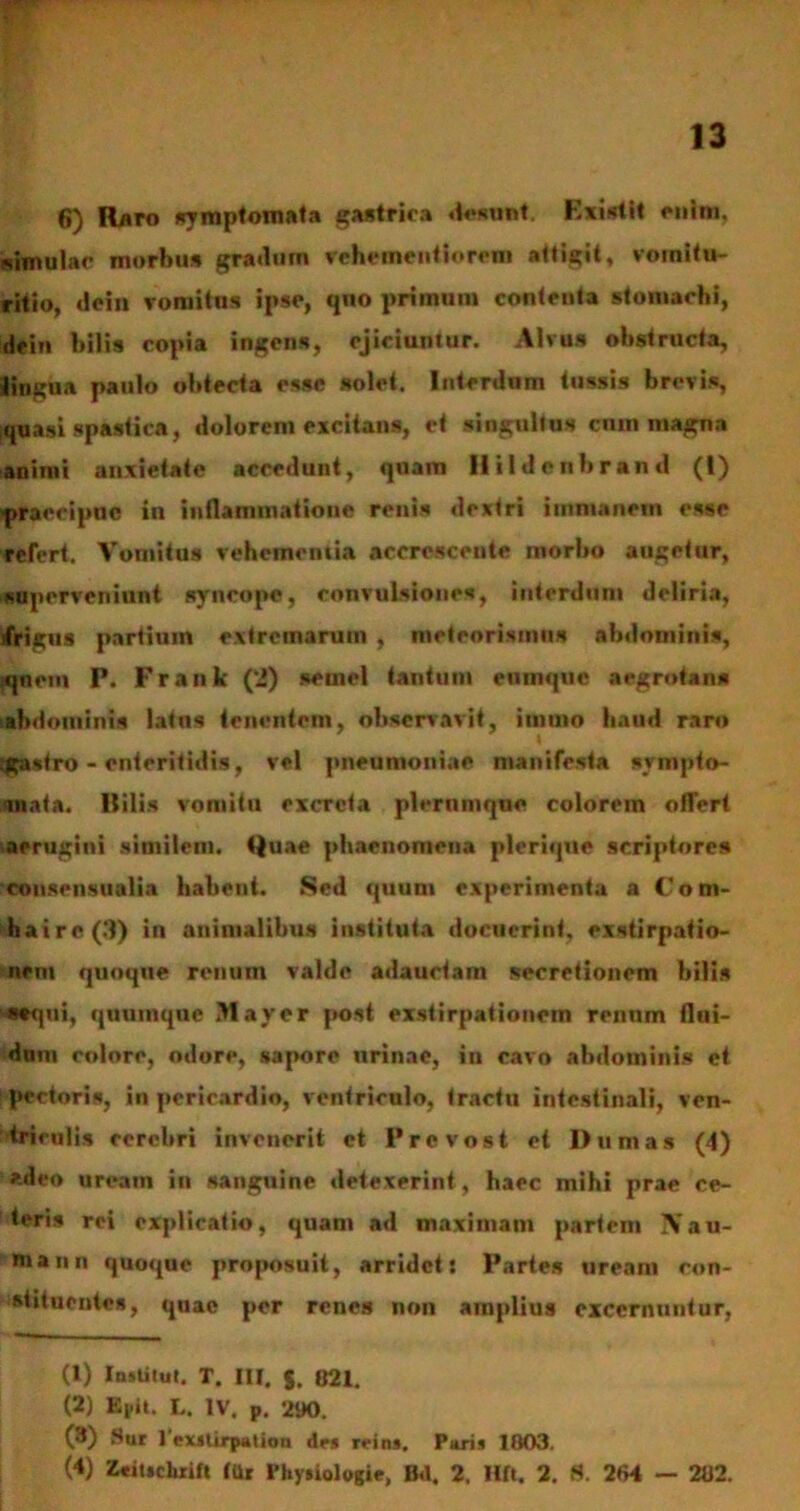 6) Raro symptomata gastrica desunt. Existit enim, «imulae morbus gradum vehementiorem attigit, vomitu- ritio, dei» vomitus ipse, quo primum contenta stomachi, dein bilis copia ingens, ejiciuniur. Alvus obstructa, «lingua paulo obtecta esse solet. Interdum tussis brevis, quasi spastica, dolorem excitans, et singultus cum magna animi anxietate accedunt, quam Hildenbrand (I) «praecipue in inflammatione renis dextri immanem esse refert. Vomitus vehcincniia accrescente morbo augetur, superveniunt syncope, convulsiones, interdum deliria, jfrigus partiuin extremarum , meteorismns abdominis, qnem P. Frank (2) semel tantum enmquc aegrotans abdominis latus tenentem, observavit, iinuto haud raro sgastro - enteritidis, vel pneumoniae manifesta sympto- mata. Hilis vomitu excreta plerumque colorem offert aerugini similem. Quae phaenomena plerique scriptores consensualia habent. Sed quum experimenta a Coni- haire(3) in animalibus instituta docuerint, exstirpatio- nem quoque renum valde adauctam secretionem bilis «♦qui, quumque May er post exstirpationem renum flui- dum colore, odore, sapore urinae, in cavo abdominis et pectoris, in pericardio, ventriculo, tractu intestinali, ven- triculis cerebri invenerit et P revost et Dum as (4) *deo urcatn in sanguine detexerint, haec mihi prae ce- teris rei explicatio, quam ad maximam partem IVau- mann quoque proposuit, arridet: Partes ureani con- stituentes, quae per renes non amplius excernuntur, (1) Institue. T. III. $. 821. (2) Ki.it. L. IV. p. 290. (3) Sur 1 exstirpat ion des rrins, Paris 1803. (4) Zcitschxift tUr Physiologie, Bd. 2, Hft. 2. S. 264 — 282.