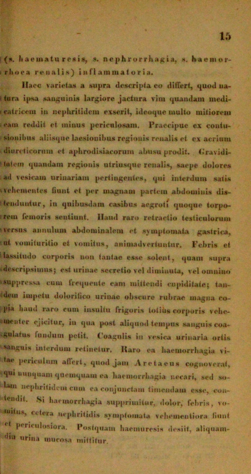 (a. Ii a e i» a t u r e a i *, 9. n e p h r o r r h a g i a, *. hacmor- ‘rhoea renalis) inflammatoria. Haec varietas a supra descripta eo differt, quod na- tura ipsa sanguinis largiore jactura vim quandam medi- i catricem in nephritidem exserit, idcoque multo mitiorem eam reddit et minus periculosam. Praecipue cx contu- sionibus aliisque laesionibus regionis renalis et ex acrium diureticorum et aphrodisiacorum abusu prodit, (iravidi- taiein «piandam regionis utriusque renalis, saepe dolores •ul vesicam urinariam pertingentes, «pii interdum satis vehementes (iuiit et per uiagnam partem abdominis dis- tenduntur, in quibusdam casibus aegroti «{uoijue torpo- rem femoris .sentiunt, llaud raro retractio testiculorum versus annulum abdominalem et symptomata gastrica, ut vomituritio et vomitus, animadvertuntur. Febris et lassitudo corporis non tantao esse solent, «piam supra descripsimus; est urinae secretio vel diminuta, vel ouiuiito 'Suppressa cum frequeuie eam mittendi cupiditate; tan- ideui iiupetu doloritico urinae obscure rubrae magna co- pia haud raro cum insultu frigoris lotius corporis vehe- amentrr ejicitur, iu «pia post alitjuod tempus sanguis coa- ■ gulatiw lunduni petit. Coagulis iu vesica urinaria ortis sanguis interdum retinetur. Haro ea haemorrhagia vi- -tae periculum atlert, «puni jam Aretaeus cognoverat, *«jui uuntpiam qaeuiquaui ea haenuirrbagia necari, sed so- lam nephritidem cum ea conjunctam timendam ess«-, con- tendit. Si haemorrhagia supprimitur, dolor, febris, vo- auilus, cilcra nephritidis symptomata vebeaieutiora liiint periculosiora. Postquam haemuresis desiit, aliquam- ’iiu urina mucosa mittitur.