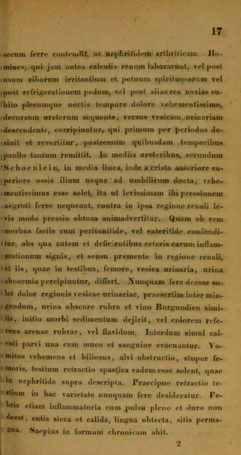 ■ serum ferre coulfntKt ac nephritidem arthriticam Ho- mines, tfui jam antea calculi* renum laborarunt, vel post usum ciborum irritantium et potuum spirituosorum vel post refrigerationem peduui, vel post alias rea noxias su- bito plerumque noctis teuipore dolore \ehcmcutissiuio, decursum ureterum sequente, versus vesicam urinariam descendente, corripiuntur,. qui primum j>er periodos de- sinit et revertitur, postremum quibusdam temporibus ipauilo tantum remittit, iu mediis ureteribus, secundum *S c boe ii 1 e i n, in media linea, inde a crista anteriore su- periore ossis ilium usque ad umbilicum ducta, vehe- mentissiunis esse solet, ita ut lerissimaui ibi pressionem aegroti ferre nequeant, contra in ipsa regione renali le- 'vis modo pressio obtusa animadvertitur. Quam «b rem morbus facile cum peritonitide, vel enteritide confundi- tur. abs qua autem et deficientibus ceteris earum inllam- maliouum signis, et seusu premente in regione renali, et iis, quae iu testibus, femore, vesica urinaria, urina abnormia percipiuntur, differt. IV unquam fere deesse so- let dolor regionis vesicae urinariae, praesertim inter min- gendum, urina obscure rubra ct vino Rurguudito simi- lis. iuitio morbi sedimentum dejicit, vel colorem refe- rens arenae rubrae, vel flavidum. Interdum simul cal- culi parvi una cum muco ct sanguine evacuantur. Vo- mitu* vehemens et biliosus, alvi obstructio, stupor fe- moris, testium retractio spastica eadem esse solent, quae in nephritide supra descripta. Praecipue retractio te- stium in hac varietate nunquam fere desideratur. Fe- bris etiam inflammatoria cum .pulsu pleno et duro non ^rest, cutis sicca et calida, lingua obtecta, sitis perma- gna. Saepius in formam chronicam abit. 2