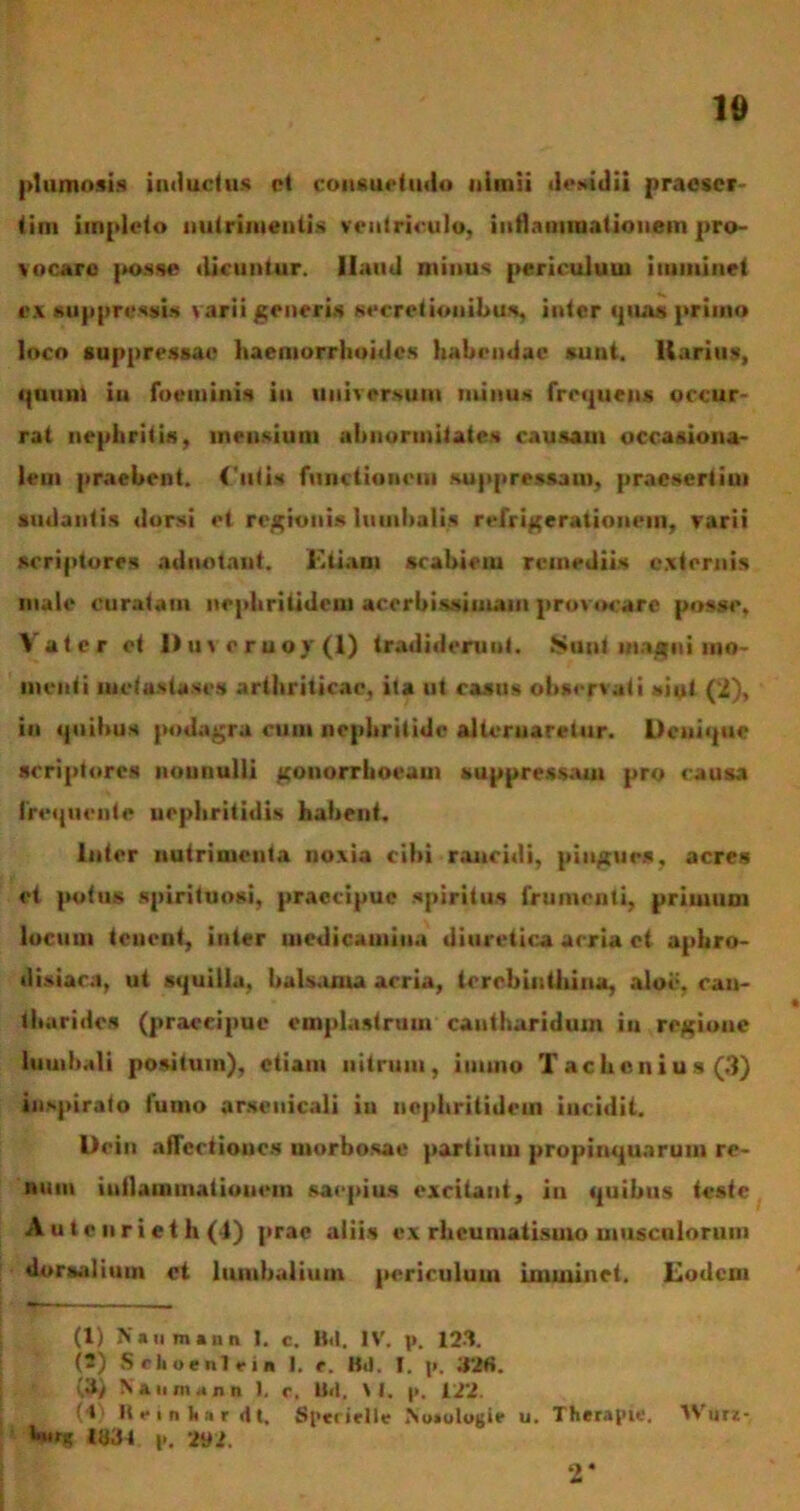 plumosis inductus et consuetudo nimii desidii praeser- tim impleto nutrimentis ventriculo, inflammationem pro- vocaro posse dicuntur. Haud minus periculum imminet ex suppressis varii generis secretionibus, inter «pia» primo loco suppressae haemorrhoides habendae sunt, llarius, i|Quui in foeminis in universum minus frequens occur- rat nephritis, mensium abnormitates causam occasiona- lem praebent. Cutis functionem suppressam, praesertim sudantis dorsi et regionis lumbalis refrigerationem, varii scriptores adnotant. Etiam scabiem remediis externis male curatam nephritidem acerbissimam provocare posse. Vatcr et l)meruoy(l) tradiderunt. Sunt magni mo- menti metastases arthriticae, ila ut casus observati «ini (2), in quibus podagra cum nephritide alternaretur. Denique scriptores nonnulli gonorrhoeam suppressam pro causa Irequente nephritidis habent. Inter nutrimenta noxia cihi rancidi, pingues, acres et potus spirituosi, praecipue spiritus frumenti, primum locum teuent, inter medicamina diuretica acria ct aphro- disiara, ut squilla, balsama acria, terebinthina, aloe, can- tharides (praecipue emplastrum cantharidum in regione lumbali positum), etiam nitrum, immo Tachcnius(3) inspirato fumo arsenicali ia nephritidem incidit. Uein affectiones morbosae partium propinquarum re- num iutlammatioucin saepias excitant, in quibus teste A u t c ii r i e t h (1) prae aliis ex rheumatismo musculorum dorsalium ct lumbalium periculum imminet. Eodem (1) Naumsnn 1. c. B.t. IV. p. 123. (2) Sciioenlein I. t. Bd. I. t». 32«. (3) Na u »n .<n n I. c. IM, \ I. p. 12‘2. (1 Reinhsrdt. Spei ielle No»olojjie u. Therapie. Wur- p. 292. o*