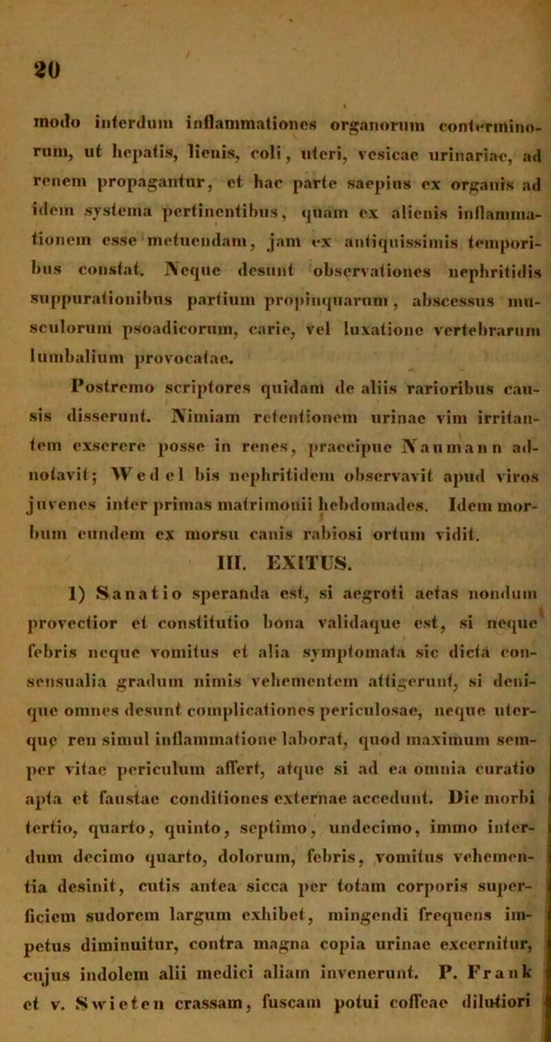 motio interdum inflammationes organorum contermino- rum, ut hepatis, lienis, coli, uteri, vesicae urinariae, ad renem propagantur, et hac parte saepius ex organis ad idem systema pertinentibus, quam ex alienis inflamma- tionem esse metuendam, jam ex antiquissimis tempori- bus constat. Neque desunt observationes nephritidis suppurationibus partium propinquarum, abscessus mu- sculorum psoadicorum, carie, vel luxatione vertebrarum lumbalium provocatae. Postremo scriptores quidam de aliis rarioribus cau- sis disserunt. Nimiam retentionem urinae vim irritan- tem exserere posse in renes, praecipue Naumann ad- notavit; Wedel bis nephritidem observavit apud viros juvenes inter primas matrimonii hebdomades. Idem mor- bum eundem ex morsu canis rabiosi ortum vidit. III. EXITUS. 1) Sanatio speranda est, si aegroti aetas nondum provectior et constitutio bona validaque est, si neque' febris neque vomitus et alia symptomata sic dicta con- sensualia gradum nimis vehementem attigerunt, si deni- que omnes desunt complicationes periculosae, neque uter- qup ren simul inflammatione laborat, quod maximum sem- per vitae periculum affert, atque si ad ea omnia curatio apta et faustae conditiones externae accedunt. Die morbi tertio, quarto, quinto, septimo, undecimo, immo inter- dum decimo quarto, dolorum, febris, vomitus vehemen- tia desinit, cutis antea sicca per totam corporis super- ficiem sudorem largum exhibet, mingendi frequens im- petus diminuitur, contra magna copia urinae excernitur, cujus indolem alii medici aliam invenerunt. P. Fr an li- et v. Swieten crassam, fuscam potui coffeac dilutiori