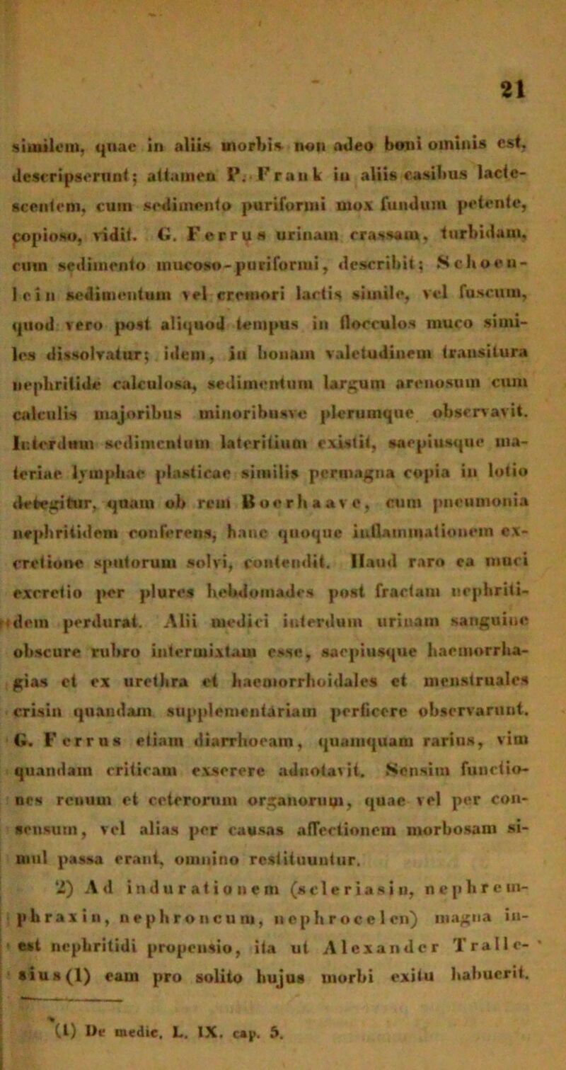 similem, quae in aliis morbi* tion adeo boni ominis est, descripserunt; attamen P. Frank iu aliis casibus lacte- scentem. cum sedimento purifonni mox fundum petente, copioso, vidit. G. Ferrus urinam crassam, turbidam, cum sedimento mucoso-pin i furini, describit; Schoen- ici n sedimentum sel cremori lartis simile, vel fuscum, quod vero post aliquod tempus in flocculos muco simi- les dissolvatur; idem, iu bonam valetudinem transitura nephritide calculosa, sedimentum largum arenosum cum calculis majoribus minoribusvc plerumque observavit. Interdum sedimentum lateritium existit, saepiusque ma- teriae lymphae plasticae similis permagna copia iu lotio detegitur, quatu ob rem Boerhaavo, cum pneumonia nephritidem conferens, hanc quoque inflammationem ex- cretione sputorum solvi, contendit. Ilaud raro ca muci exrretio per plures hebdomades post fractam nephriti- ttdem perdurat. Alii medici interdum urinam sanguine obscure rubro intermixtam esse, saepiusque haemorrha- gia* et ex uretlira et haemorrhoidales ct menstruales crisin quandam supplemcntariam perficere observarunt. G. Ferrus etiam diarrhoeam, quamquam rarius, vim quandam criticam exserere adiiOjbavii. Sensim functio- nes rcuuui et ceterorum organorum, quae vel per con- sensum , vel alias per causas affectionem morbosam si- mul passa erant, omnino restituuntur. 2) Ad induratiunem (scie r ia sin, nephrem- phraxin, u e p Ii r o u c u ni, nephrocclcn) magna in- eat nephritidi propensio, ita ut Alexander Tralle-* ai u s(l) eam pro solito hujus morbi exitu habuerit. (l) De medie, L. IX. cai>. 5. I