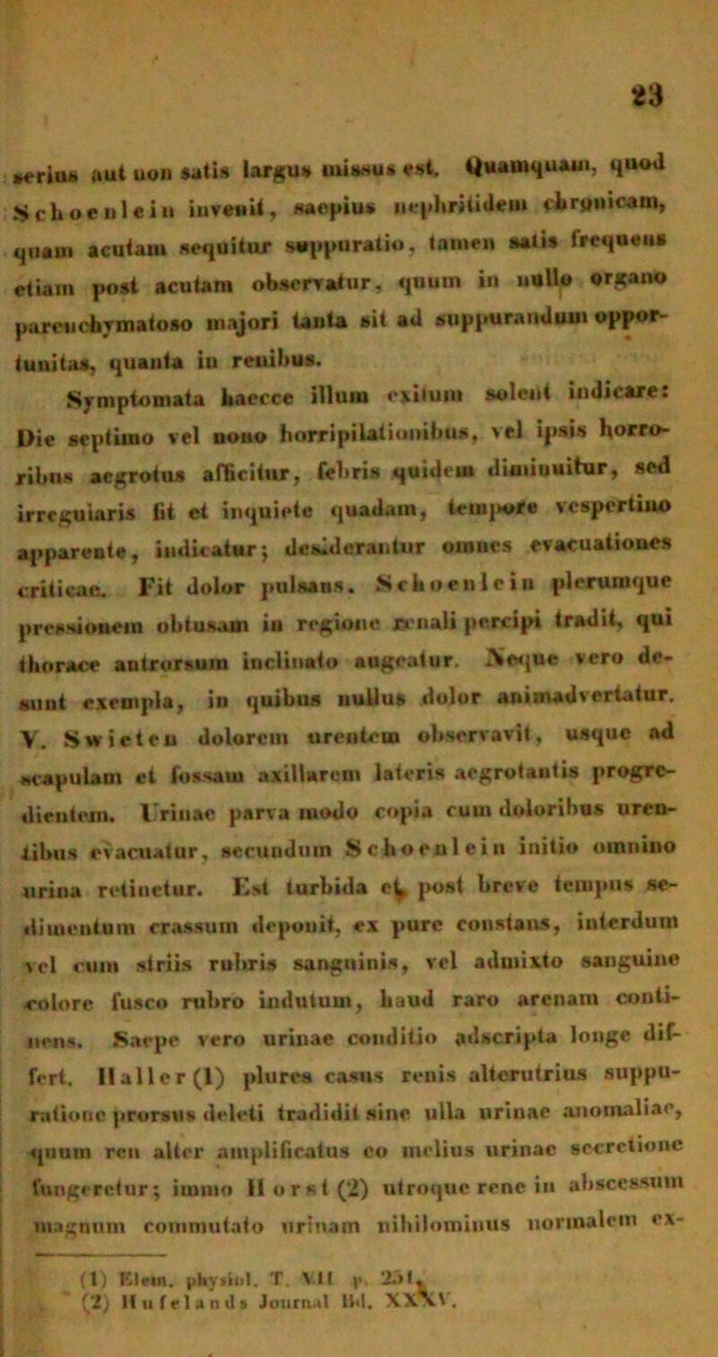 aeria* aut non satis largus missus est. Quamquam, quod Schoeulein invenit, «aepiu» nephritidem cbrjjuicain, «111 a n i acutam sequitur suppuratio, tamen satis frequens etiam post acutam observatur, quum in nullo organ» parenchymatoso majori tanta sit ad suppurandum oppor- tunitas, quanta iu renibus. Symptomata baccce illuiu exitum solent indicare. Dic septimo vel nono horripilationibus, vel ipsis horro- ribus aegrotus afficitur, febri» quideu» diminuitur, sed irregularis fit et inquiete quadam, temere vespertilio apparente, indicatur; desiderantur omnes evacuationes criticae. Fit dolor pulsans. Nehoenlein plerumque pressionem obtusum in regione renali percipi tradit, qui thorace antrorsum inclinato augeatur. IVcque vero de- sunt exempla, in quibus nullus dolor animadvertatur. Y. Swieteu dolorem urentem observavit, usque ad scapulam et fossam axillarem lateris aegrotantis progre- dicutcm. lrrinac parva modo copia cum doloribus uren- tibus evacuatur, secundum Schoeulein initio omnino urina retinetur. Eli turbida post breve tempus se- dimentum crassum deponit, ex pure constans, interdum vel cum striis rubris sanguinis, vel admixto sanguine colore fusco rubro indutum, haud raro arenam conti- nens. Saepe vero urinae conditio adseripta longe dif- fert. llallcr(l) plure» casus renis alterutrius suppu- ratione prorsus deleti tradidit sine ulla urinae anomaliae, quam ren alter amplificatus co melius urinae secretione fungeretur; iinmo II orst (2) utroque rene in abscessum magnum commutato urinam nihilominus normalem ex- (1) Klein, phydol. T. VII v 251. (2) Itu friantis Journal Bd. XXx.'.