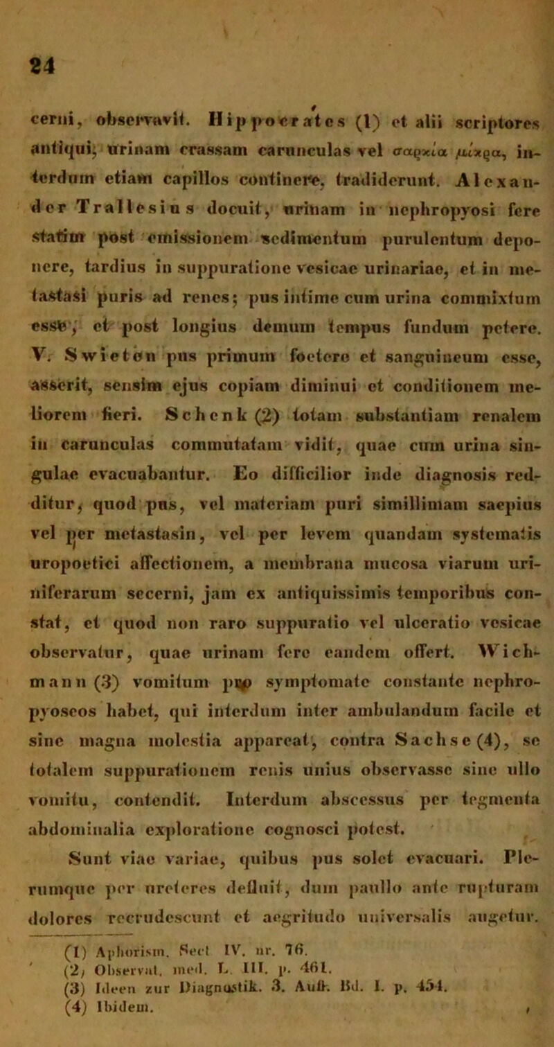 cerni, observavit. Hippocrates (1) ot alii scriptores antiqui; urinum crassam carunculas vel tra.Qxia fu*%a, in- terdum etiam capillos continere, tradiderunt. Alexan- der Trallesius docuit, urinam in ncphropyosi fere statiin post emissionem sedimentum purulentum depo- nere, tardius in suppuratione vesicae urinariae, et in me- tastasi puris ad renes; pus intime cum urina commixtum essfe , et post longius demum tempus fundum petere. V. Swieton pus primum foetero et sanguineum esse, asserit, sensim ejus copiam dituinui et conditionem me- liorem fieri. Schcnk (2) totam substantiam renalem in carunculas commutatam vidit, quae cum urina sin- gulae evacuabantur. Eo difficilior inde diagnosis red- ditur j quod pns, vel materiam puri simillimam saepius vel per metastasin, vel per levem quandam systematis uropoetici affectionem, a membrana nmcosa viarum uri- niferarum secerni, jam ex antiquissimis temporibus con- stat, et quod non raro suppuratio vel ulceratio vesicae observatur, quae urinam fere eandem offert. Wich- m an n (3) vomitum pi#> symptomate constante nepliro- pvoseos liabet, qui interdum inter ambulandum facile et sine magna molestia appareat, contra Sachse(4), se totalem suppurationem renis unius observasse sine ullo vomitu, contendit. Interdum abscessus per tegmenta abdominalia exploratione cognosci potest. Sunt viae variae, quibus pus solet evacuari. Ple- rumque per ureteres defluit, dum paulio ante rupturam dolores recrudescunt et aegritudo universalis augetur. (1) Apliofism. Sed IV. nr. 76. (2) Observat, ineil. T. III. p. 461. (3) Ideen zur Diagnustik. 3. Autk Hd. I. p. 451. (4) Ihideui. ,