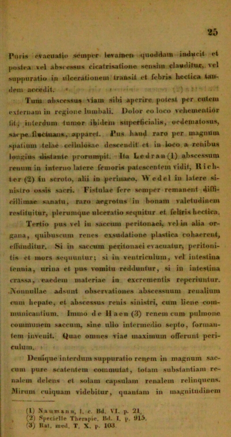 Pum evacuatio somper kvaiKft -quoddam inducit ri Miiea vel aknmtiia cicatrisationo .sensim «UtaiiN» vel suppuratio in ulcerationem transii et febris hcclica tan- dem accedit. • « Tum abscessus viaui sibi aperire potest per cutem externam in regione lumbali. Dolor eo loco velvemeutior lit, interdum tumor ibidem superficialis, oedematosus, saepe llectuans. apparet. J’us baud raro per magnum spatium telae cellulosae descendit et iu loco a renibus Inusitis ilistuite prorumpit. Ita Ledran(l) abscessum renum in interno latere femoris patescentem vidit, Hir li- ter (2) *u scroto, alii in perinaeo, Wedel in latere si- nistro ossis sacri. Fistulae fere semper remanent diffi- cillimae sanatu, raro aegrotus in bonam valetudinem restituitur, plerumque ulceratio seiptitur et feliris bectica. Tertio pus vel iu sacrum peritonaei, rei in alia or- gana, quibusctim renes exsudat i one plastica cohaerent, effunditur. Ni in saccum peritonaei evacuatur* peritoni- tis et mors sequuntur; si iu ventriculum* vel intestina tenuia, urina et pus vomitu redduntur, si in intestina crassa, eaedem materiae in excrementis reperiuntur. INmmull.ie adsunt observationes abscessuum renalium ouoi liepate, et abscessus reuis sinistri, cum liene com- municantium. 1 mino de 11 a e n (3) renem cum pulmone communem saccum, sine ullo intermedio septo, forman- tem invenit. Quae omnes viae maximum offerunt peri- culum. i Denique interdum suppuratio renem in magnum sac- cum pure scatentem commutat, totam substantiam re- nalem delens et solam capsulam renalem relinquens. Mirum cuiquam videbitur, qitautam in magnitudinem (l) Ntumnin, I. c. Bd. VI. p. 21, , (2) ^pecietle Therapie, B<t. I. p. 911».