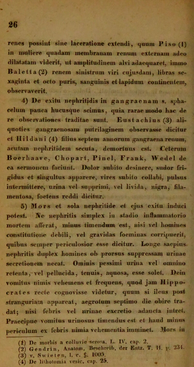 renes possint sine laceratione extendi, quum Piso(l) in muliere quadam membranam renum externam adeo dilatatam viderit, ut amplitudinem alvi adaequaret, iinmo Baletta(‘2) renem sinistrum viri cujusdam, libras sc- xaginta et octo puris, sanguinis et lapidum continentem, observaverit. 4) De exitu nrphritjdis in gangraenam s. splia- celum pauca hucusque scimus, quia rarae modo bac de re obsenationes traditae sunt. Eust achius (3) ali- quoties gangraenosam putrilaginem observasse dicitur ct Ili Idan i (4) filius septem aimonim gangraena renum, acutam nephritidem secuta, demortuus est. iCctcrum Boerliaave, Chopart, Pinei, Frank, Wcdel de ea sermonem faciunt. Dolor snhito desinere, sudor fri- gidus ct singultus apparere, vires subito collabi, pulsus intermittere, urina vel supprimi, vel livida, nigra, fila- mentosa, foetens reddi dicitur. 5) Mors et sola nephritide et ejus exitu induci potest. ZVc nephritis simplex iu stadio inflammatorio mortem afferat, minus timendum est, nisi vel homines constitutioivo debili, vel gravidas foeminas corripuerit, quibus seinper periculosior esse dicitur. Longe saepius nephritis duplex homines ob prorsus suppressam uriuac secretionem necat. Ominis pessimi urina vel omnino retenta, vel pellucida, tenuis, aquosa, esse solet. Dein vomitus nimis vehemens et frequens, quod jam Hippo- crates recte cognovisse videtur, quum si ileus post stranguriam appareat, aegrotum septimo dic obire tra- dat; nisi febris vel urinae cxerctio adaucta intret. Praecipue vomitus urinosus timendus est et haud minus periculum ex febris nimia vehementia imminet. Mors iu (1) De morbis a colluvie •serosa. L. IV, cap. 2. (2) Gemlrin, Anatoni. Besclireil». der Enlz. T. M. p. 234. (3) r. Swieten, 1. r. §. 100.*. (4) De lithotomia vesic. cap. 25. „