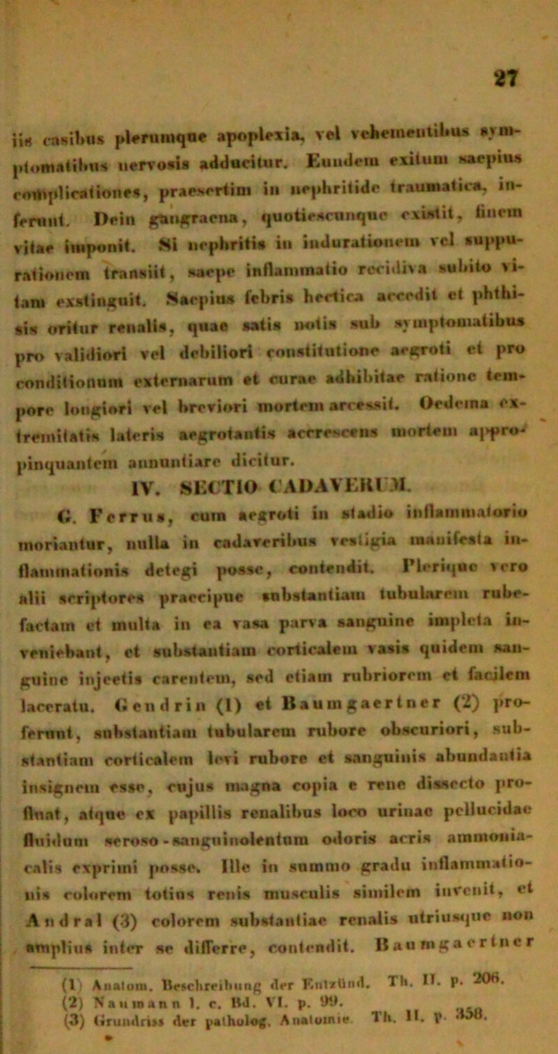 ii» rasibus plerumque apoplexia, vel vehementibus svm- pfomatibu* nervosis adducitur. Eundem exitum saepius complicationes, praesertim in nephritide traumatica, in- ferunt. Dein gangraena, quoticsrunquc existit, tincm vitae imponit. Si nephritis in indurationem vel suppu- rationem transiit, saepe inflammatio recidiva subito vi- tam exstinguit. Saepius febri* hectica accedit et phthi- sis oritur renalis, quae satis miti» sub symptomatibus pro validiori vel debiliori constitutione aegroti et pro conditionum externarum et curae adhibitae ratione tem- pore longiori vel breviori mortem arcessit. Oedema ex- tremitatis lateris aegrotantis aeerescens mortem appro- pinquantem annuntiare dicitur. IV. SECTIO CADAVERUM. G. Ferrus, cum aegroti in stadio inflammatorio moriantur, nulla ili cadaveribus vestigia manifesta in- flammationis detegi posse, contendit. 1’leriquc vero alii scriptore* praecipue «obstantiam tubularem rube- factam et multa in ea vasa parva sanguine impleta in- veniebant, et substantiam corticalem vasis quidem san- guine injectis carentem, sed etiam rubriorem et facilem laceratu. Gcndrin (1) et Baumgaertner (2) pro- ferunt, substantiam tubularem rubore obscuriori, sub- stantiam corticalem levi rubore ct sanguinis abundantia insignem esse, cujus magna copia e rene dissecto pro- fluat, atque cx papillis renalibus loco urinae pellucidae fluidum seroso - sanguinolentum odoris acris ammonia- calis exprimi posse. Ille in summo gradu inflammatio- nis eoiorem totius renis musculi» similem invenit, et Andral (3) eoiorem substantiae renalis utriusque non amplius inter se differre, contendit. B an mga er tnc r (1) Anatum. Brschreiltnng der Knlztlnd. TH. II. p. 206. (2) Naumann 1. c. B<1. VI. p. 99. (3) tirundri» der palhulog. Anatoime Th. tt. V- •>8.