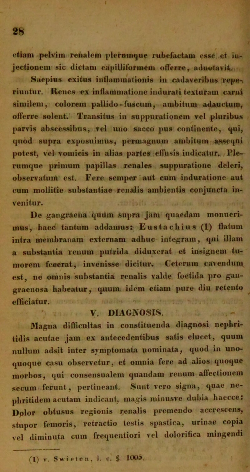 etiam pelvim renalem plerninque rubefactam esse ct in- jectionem sic dictam cupi Ili loruiem offerre, adnotavil. Saepius exitus inilaminationis in cadaveribus repe-» riuntur. lienes ex inflammatione indurati texturam carni similem, colorem pallido-fuscum, ambitum adauctum, offerre solent. Transitus in suppurationem vel pluribus parvis abscessibus, vel uno sacco pus continente, qui, quod supra exposuimus, permagnum ambitum assequi potest, vel vomicis in alias partes effusis indicatur. l’lc- rumque primum papillas renales suppuratione deleri, observatum est. Fere semper aut cum induratione aut cum mollitie substantiae renalis ambientis conjuncta in- venitur. l)c gangraena quum supra jam quaedam monueri- mus, haec tantum addamus: Euslachius (1) llalum intra membranam externam adhuc integram, qui illam a substantia renum putrida diduxerat ct insignem tu- morem fecerat, invenisse dicitur. Ceterum cavendum est, no omnis substantia renalis valde foetida pro gan- graenosa habeatur, quum idem etiam pure diu retento efficiatur. V. DIAGNOSIS. Magna difficultas in constituenda diagnosi nephri- tidis acutae jam ex antecedentibus satis elucet, quum nullum adsit inter symptomata nominata, quod in uno- quoque casu observetur, et omnia fere ad alios quoque morbos, qui consensualem quandam renum affectionem secum ferunt, pertineant. Sunt vero signa, quae ne- phritidem acutam indicant, magis minusvc dubia haccce: Dolor obtusus regionis renalis premendo accrescens, stupor femoris, retractio testis spastica, urinae copia vel diminuta cum frequentiori vel dolorifica mingendi (t) r. Swieten, J. c. § 100a.