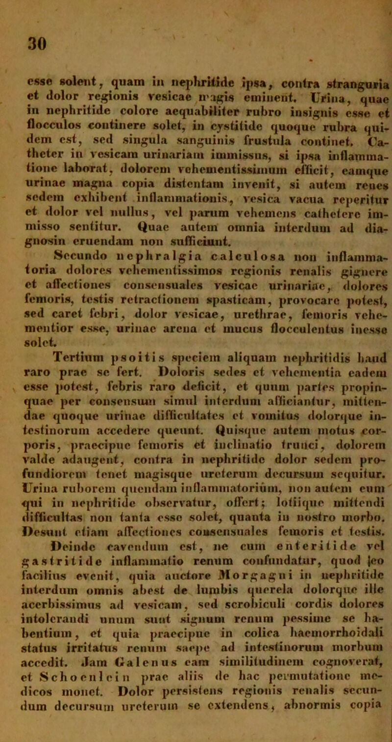 esse solent, quam in nephritide ipsa, contra stranguria et dolor regionis vesicae magis eminent. Urina, quae in nephritide colore aequabiliter rubro insignis esse et flocculos continere solet, in cystitide quoque rubra qui- dem est, sed singula sanguinis frustula continet. Ca- theter in vesicam urinariam immissus, si ipsa inflamma- tione laborat, dolorem vehementissimum efficit, camque urinae magna copia distentam invenit, si autem renes sedem exhibent inflammationis, vesica vacua reperitur et dolor vel nullus, vel parum vehemens cathetere im- misso sentitur. Quae autem omnia interdum ad dia- gnosin eruendam non sufficiunt. Secundo nephralgia calculosa non inflamma- toria dolores vehementissimos regionis renalis gignere et aflectioncs consensuales vesicae urinariae, dolores femoris, testis retractionem spasticam, provocare potest, sed caret febri, dolor vesicae, urethrae, femoris vehe- mentior esse, urinae arena et mucus flocculentus inesso solet. Tertium psoitis speciem aliquam nephritidis haud raro prae se fert. Doloris sedes et vehementia eadem esse potest, febris raro deficit, et quum partes propin- quae per consensum simul interdum allidantur, mitten- dae quoque urinae difficultates et vomitus dolorque in- testinorum accedere queunt. Quisque autem motus cor- poris, praecipue femoris et inclinatio trunci, dolorem valde adaugent, contra in nephritide dolor sedem pro- fundiorem tenet magisque ureterum decursum sequitur. Urina ruborem quendam inflammatorium, non autem eum qui in nephritide observatur, offert; lotiique mittendi difficultas non tanta osse solet, quanta in nostro morbo. Desunt etiam aflectioncs cousensuales femoris et testis. Deinde cavendum est, ne cum enteritide vel gastritide inflammatio renum confundatur, quod Jco facilius evenit, quia auctore Morgagni iu nephritide interdum omnis abest de lumbis querela dolorque ille acerbissimus ad vesicam, sed scrobiculi cordis dolores intolerandi unum sunt signum renum pessime se ha- bentium , et quia praecipue in colica haemorrhoidali status irritatus renum saepe ad intestinorum morbum accedit. Jam Galenus eam similitudinem cognoverat, et Schoeni ei n prae aliis de hac permutatione me- dicos monet. Dolor persistens regionis renalis secun- dum decursum ureterum se extendens, abnormis copia