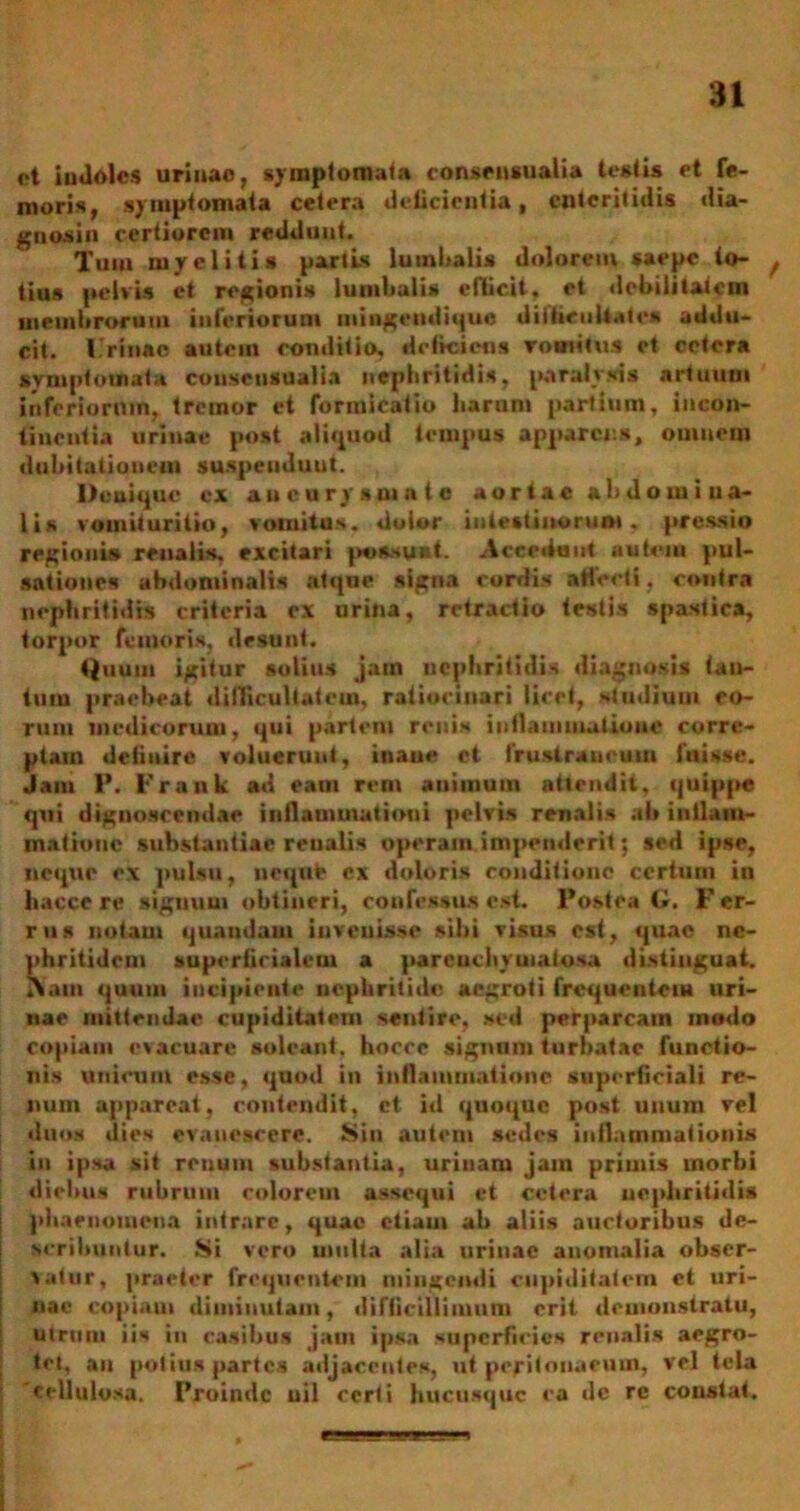 ot indoles urinao, symptomata consensualia testis et fe- moris, symptomata cetera delicientia, enteritidis dia- gnosin certiorem reddunt. Tum myelitis partis lumlialis dolorem saepe to- ^ tiu» pelvis ct regionis lumbalis efficit, et debilitatem membrorum inferiorum mingendique di Hir ull.» te* addu- cit. I rinae autem conditio, deliciens vomitus ct cetera symptomata consensualia nephritidis, paralysis artuum inferiorum, tremor ct formicatio harum partium, incon- tinentia urinae post aliquod tempus apparens, omnem dubitationem suspendunt. Denique cx aneurysmate aortae abdorni ua- lis vomituritio, vomitus, dolor intestinorum. pressio regionis renalis, excitari po&suat. Accedunt autem pul- sationes abdominalis atque signa cordis affecti, contra nephritidis criteria ex urina, retractio (estis spastica, torpor femoris, desunt. Quum igitur solius jam nephritidis diagnosis tan- tum praebeat difficultatem, ratiocinari licet, studium eo- rum medicorum, qui partem renis inflammatione corre- ptam deliuire voluerunt, inane et fruslraucum fuisse. Jam P. 1'rank ad eam rem animum attendit, quippe qui dignoscendae inflammationi pelvis renalis ab iuilam- matiouc substantiae reualis operam impenderit; sed ipse, neque ex pulsu, nequte ex doloris conditione certum in bacce re signum obtineri, confessus est. Postea G. F er- rus notam quaudam invenisse sibi visus est, quae ne- phritidem superficialem a parenchymatosa distinguat. Xam quuui incipiente nephritide aegroti frequentem uri- nae mittendae cupiditatem sentire, sed perparcain modo copiam evacuare soleant, hocee signum turbatae functio- nis unicum esse, quod in inflammatione superficiali re- num appareat, contendit, ct id quoque post unum vel duos dies evanescere. Sin autem sedes inflammationis in ipsa sif renum substantia, urinam jam primis morbi diebus rubrum colorem assequi et cetera nephritidis phaenomena intrare, quae etiam ab aliis auctoribus de- scribuntur. Si vero multa alia urinae anomalia obser- vatur, praeter frequentem mingendi cupiditatem ct uri- nae copiaui diminutam, difficillimum erit demonstratu, utrum iis in casibus jam ipsa superficies renalis aegro- tet, au potius partes adjacentes, ut peritonaeum, vel tela cellulosa. Proinde uil certi hucusque ca dc re constat. , eMagg-ULijE iia. ■ *