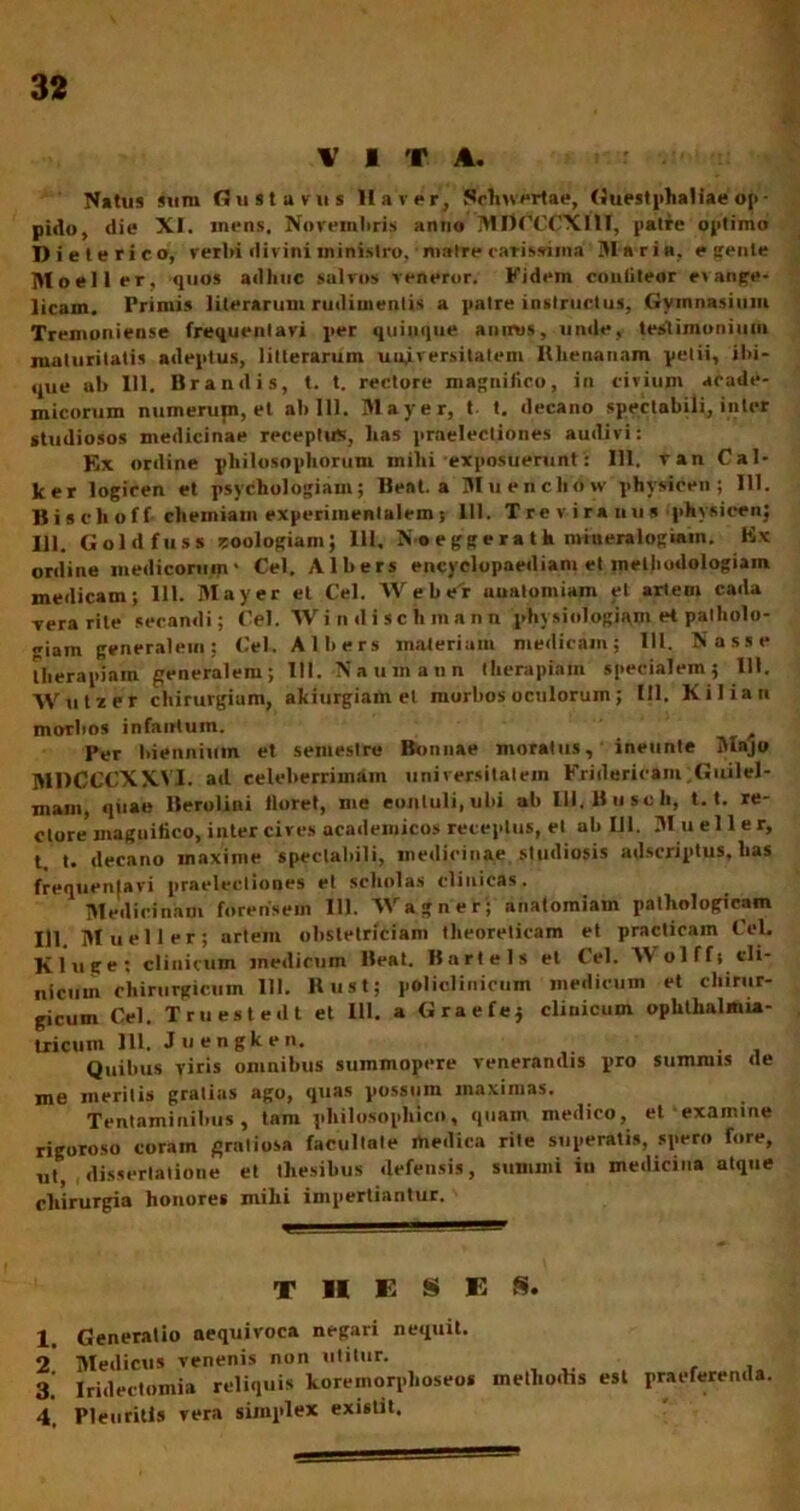 VITA. Natus sum flustarus II a v er, Schivertae, Guestphaliae op • pido, die XI. mens, Novemltris anno MTDdCCXllT, patre optimo Dieterico, verbi divini ministro. m»tre carissima Maria, e gente Moeller, quos adhuc salvos veneror. Fidem coaliteor e» ange- licam. Primis literarum rudimentis a patre instructus, Gymnasium Tremoniense frequentavi per quinque auirus, unde, testimonium maturitatis adeptus, litterarum universitatem Rhenanam petii, ibi- que al> 111. Brandis, t. t. rectore magnifico, in civium acade- micorum numerum, et ah 111. Mayer, t t. decano spectabili, inter studiosos medicinae receptus, lias praelectiones audivi: Ex ordine philosophorum milii exposuerunt: 111. van Cal- ker logicen et psychologiam; Beat, a Mu enclio w physicen ; 111. Bisclioff chemiam experiinentalem s 111. Treviranus physicen; HI. Goldfuss -toologiam; 111. N-o e gg e r a t h miueralogiain. Ex ordine medicorum' Cei. Alhers encyelopaediani et methoilologiain medicam; 111. Mayer et C'el. Webrr uuatomiam et artem cada vera rite secandi; Cei. Wi n il i sc hm a nn physiologiam et patholo- giam generalem: Cei. Alhers materiam medicam; 111. Nasse therapiam generalem; 111. Naumann therapiam specialem; 111. AVutzer chirurgium, akiurgiam et morhos oculorum; III. Kiliati morbos infantum. f Per biennium et semestre Bonnae moratus, ineunte Majo MDCCCXXVI. ad celeberrimam universitatem Fritlericam Guilel- main, quae Berolini floret, me eonluli.ubi ab lll.Busch, 1.1. re- ctore maguitico, inter cives academicos receptus, et ab III. M. u e 11 e r, t. t. decano maxime spectal)ili, medicinae studiosis adscriptus, lias frequentavi praelectiones et scliolas clinicas. Medicinam forensem 111. 'VVagner; anatomiam pathologicam 111. Mucii er; artem obstetriciam theoreticam et practicain Cei. Kluge: clinictun medicum Beat. Bartels et tel. A\ olffi cli- nicum chirurgicum 111. Rust; poliolinicum medicum et chirur- gicum Cei. Truestedt et III. a Graefe; clinicum ophthalmia- tricuin 111. Juengken. Quibus viris omnibus summopere venerandis pro summis de me meritis gratias ago, quas possum maximas. Tentaminibus, tam pliilosopluco, quam medico, et exanime rigoroso coram gratiosa facultate medica rite superatis, spero fore, ut, dissertatione et thesibus defensis, sumini iu medicina atque chirurgia honores mihi impertiantur. THESES* 1. 2. 3. 4, Generatio aequivoca negari nequit. Medicus venenis non utitur. - Iridectomia reliquis koremorplioseos methodis est praeferenda Pleuritis vera simplex existit.
