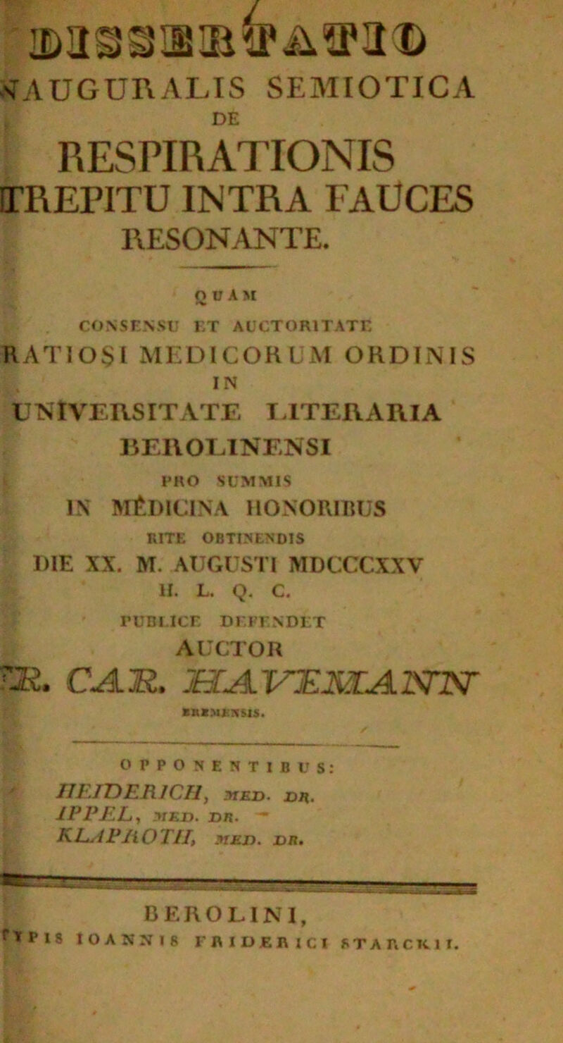 nTAUGURALIS semiotica DE RESPIRATIONIS ITREPITU INTRA FAUCES RESONANTE. QUAM i CONSENSU ET AUCTORITATE RATI0$I MEDICOR LM ORDINIS IN UNIVERSITATE ITTERARIA BEROEINENSI PRO SUMMIS IN MEDICINA HONORIBUS RITE OBTINENDIS DIE XX. M. AUGUSTI MDCCCXXV H. L. Q. c. PUBLICE DEFINDET AUCTOR TJR. CA.M. HA.VTZMLAJSnST nmnu. OPPONENTIBUS: IJETDER1CH, yiED. DR. 1PPEL, -MED. DR. - ALAP2ioT1I, MED. DR.