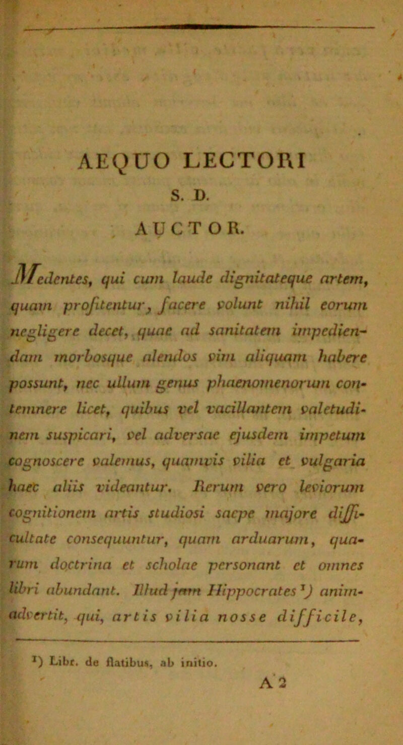 AEQUO LECTORI S. D. AUCTOR. 31 edentes, qui cum laude dignitateque artem, quam profitentur } facere volunt nihil eorum negligere decet, quae ad sanitatem impedien- dam morbosque aletulos vim aliquam habere possunt, nec ullum genus phaenomenorum con- temnere licet, quilrus vel vacillantem valetudi- nem suspicari, vel adversae ejusdem impetum cognoscere valemus, quamvis vilia et vulgaria haec aliis videantur. Rerum vero leviorum cognitionem artis studiosi saepe majore diffi- cultate consequuntur, quam arduarum, qua- rum doctrina et scholae personant et omnes libri abundant. Illud jmn Hippocrates 1J anim- advertit, qui, artis vilia nos se difficile, *) Libr. de flatibus, ab initio.