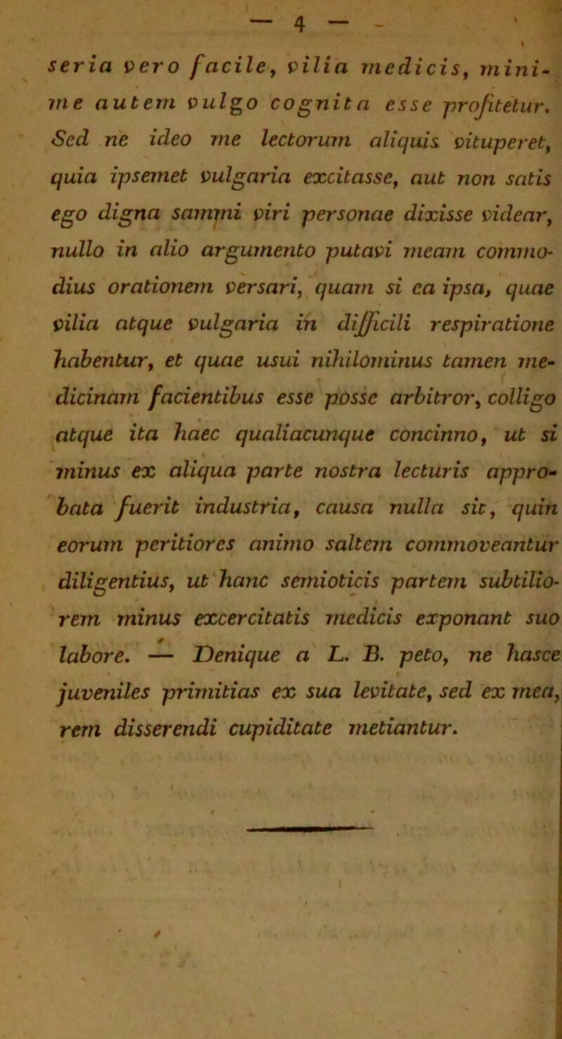 seria vero facile, vilia medicis, mini- me autem vulgo cognita esse profitetur. Sed ne ideo me lectorum aliquis vituperet, quia ipsemet vulgaria excitasse, aut non satis ego digna samrni viri personae dixisse videar, nullo in alio argumento putavi meam commo- dius orationem versari, quam si ea ipsa, quae vilia atque vulgaria in dijjicili respiratione habentur, et quae usui nihilominus tamen me- dicinam facientibus esse posse arbitror, colligo atque ita haec qualiacunque concinno, ut si minus ex aliqua parte nostra lecturis appro- bata fuerit industria, causa nulla sit, quin eorum peritiores animo saltem commoveantur diligentius, ut hanc semioticis partem subtilio- rem minus excercitatis medicis exponant suo labore. — Denique a L. B. peto, ne hasce juveniles primitias ex sua levitate, sed ex mea, rem disserendi cupiditate metiantur.