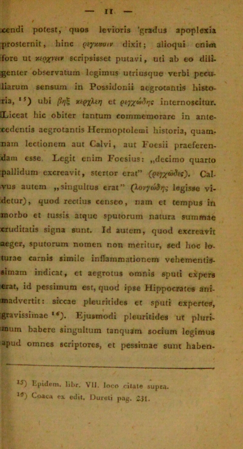 4 xendi potest, quos levioris 'gradus apoplexia prosternit, hinc Qeyxtmir dixit; alioqui enim fore ut luogmt scripsisset putavi, uti ab eo dili- jgenter observatum legimus utriusque verbi pecu- iiarum sensum in Possidonii aegrotantis histo- Tia, 15) ubi (irj* xtQiltr] et internoscitur. iLiceat hic obiter tantum commemorare in ante- xcdentis aegrotantis Hermoptolenii historia, quam- nam lectionem aut Calvi, aut Focsii praeferen- dam esse Legit enim Foesius: „decimo quarto pallidum excreavit, stertor erat” Cal- vus autem „singultus erat” (Xerfwbjq legisse vi- detur), quod rectius censeo, nam et tempus in morbo et tussis atque sputorum natura summae «ruditatis signa sunt. Id autem, quod excreavit aeger, sputorum nomen non meritur, sed hoc lo- turae carnis simile inflammationem vehementis- simam indicat, et aegrotus omnis sputi expers erat, id pessimum est, quod ipse Hippocrate* ani- madvertit: siccae pleuritides et sputi expertes, gravissimae 1 *). Ejusmodi pleuritides ut pluri- mum babere singultum tanquam socium legimus apud omnes scriptores, et pessimae sunt haben- Iipidem, libr. VII. loco citate supra. **) ^‘>aca ex edit, IJureli pag. i}(.