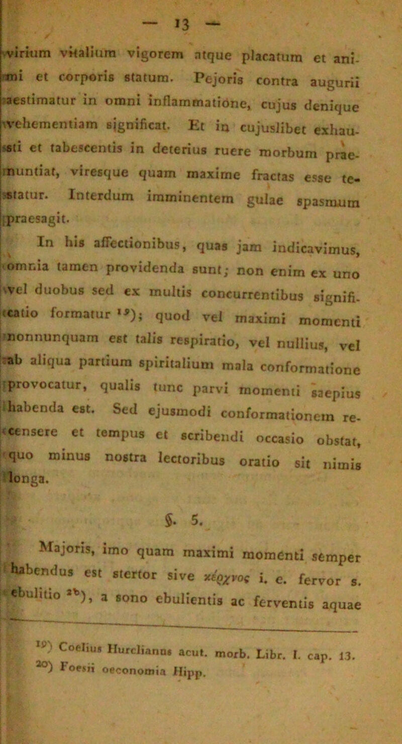 virium vitalium vigorem atque placatum et ani- mi et corporis statum. Pejoris contra augurii aestimatur in omni inflammatibne, cujus denique •vehementiam significat. Et in cujuslibet exhau- sti et tabescentis in deterius ruere morbum prae- muntiat, vircscjuc cjusrn insximc fractHs cssc tc— statur. Interdum imminentem gulae spasmum praesagit. In his affectionibus, quas jam indicavimus, omnia tamen providenda sunt; non enim ex uno svel duobus sed ex multis concurrentibus signifi- catio formatur”); quod vel maximi momenti imonnunquam est talis respiratio, vel nullius, vel ab aliqua partium spiritalium mala conformatione provocatur, qualis tunc parvi momenti saepius habenda est. Sed ejusmodi conformationem re- jceensere et tempus et scribendi occasio obstat, quo minus nostra lectoribus oratio sit nimis longa. $. 5. Majoris, imo quam maximi momenti stmper habendus est stertor sive i. c. ferv0r s> ebuhtio 3b), a sono ebulientis ac ferventis aquae Coeliug Hurcliann» acut. morb. Libr. I. caP. 13 loesii oeconomia Hipji.