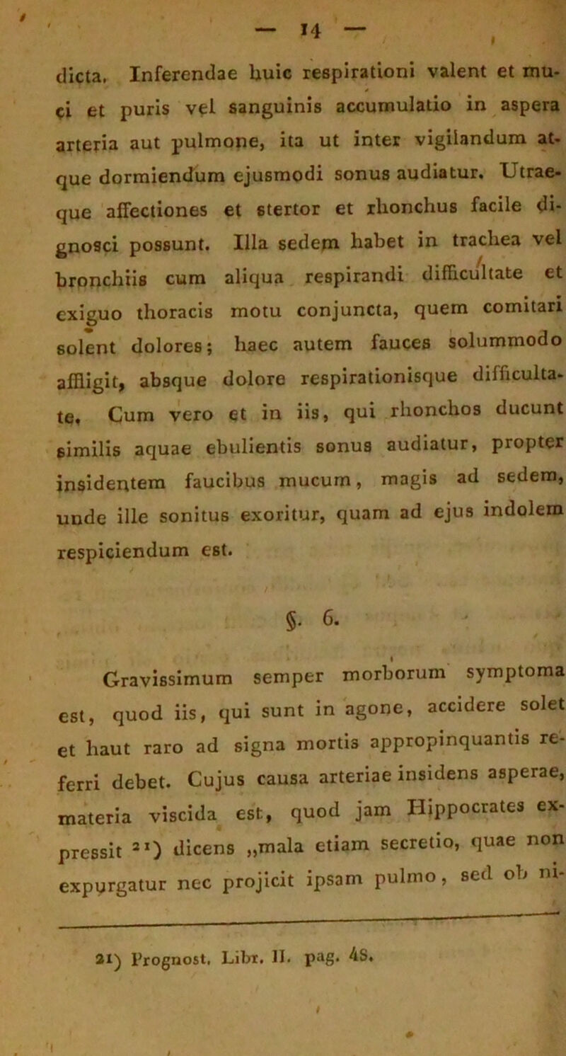 dicta. Inferendae huic respirationi valent et mu- ci et puris vei sanguinis accumulatio in aspera arteria aut pulmone, ita ut inter vigilandum at- que dormiendum ejusmodi sonus audiatur. Utrae- que affectiones et stertor et ilionchus facile di- gnosci possunt. Illa sedem habet in trachea vel bronchiis cum aliqua respirandi difficultate et exiguo thoracis motu conjuncta, quem comitari solent dolores; haec autem fauces solummodo affligit, absque dolore respirationisque dilficulta- te. Cum vero et in iis, qui rhonchos ducunt similis aquae ebulientis sonus audiatur, propter insidentem faucibus mucum, magis ad sedem, unde ille sonitus exoritur, quam ad ejus indolem respiciendum est. §.6. Gravissimum semper morborum symptoma est, quod iis, qui sunt in agone, accidere solet et haut raro ad signa morti3 appropinquantis re- ferri debet. Cujus causa arteriae insidens asperae, materia viscida est, quod jam Hippocrates ex- pressit 21) dicens „mala etiam secretio, quae non expurgatur nec projicit ipsam pulmo, sed ob ni-