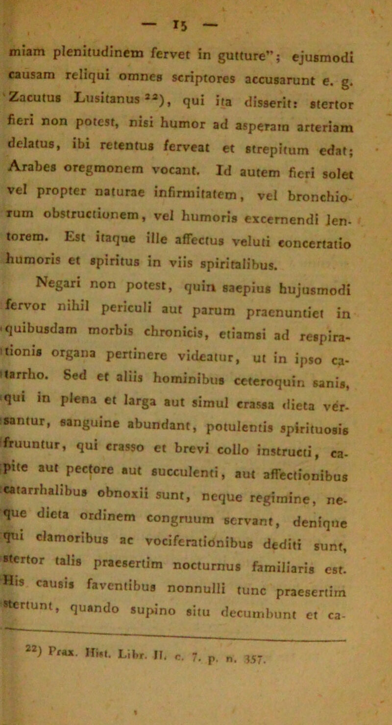 miam plenitudinem fervet in gutture; ejusmodi causam reliqui omnes scriptores accusarunt e. g. Zacutus Lusitanus **), qui ita disserit: stertor fieri non potest, nisi humor ad asperam arteriam delatus, ibi retentus ferveat et strepitum edat; Arabes oregmonem vocant. Id autem fieri solet vel propter naturae infirmitatem, vel bronchio- rum obstructionem, vel humoris excernendi len- torem. Est itaque ille affectus veluti concertatio humoris et spiritus in viis spiritalibus. Negari non potest, quin saepius hujusmodi fervor nihil periculi aut parum praenuntiet in • quibusdam morbis chronicis, etiamsi ad respira- nionis organa pertinere videatur, ut in ipso ca- tarrho. Sed et aliis hominibus ceteroquin sanis, qui in plena et larga aut simul crassa dieta ver- santur, sanguine abundant, potulentis spirituosis fruuntur, qui crasso et brevi collo instructi, ca- pite aut pectore aut succulenti, aut affectionibus catarrhalibus obnoxii sunt, neque regimine, ne- que dieta ordinem congruum servant, denique qui clamoribus ac vociferationibus dediti sunt, •tertor talis praesertim nocturnus familiaris est. «is causis faventibus nonnulli tunc praesertim •tertunt, quando supino situ decumbunt et ca- 22) Pfa* Libr. II. c. 7. p. n. «7 %