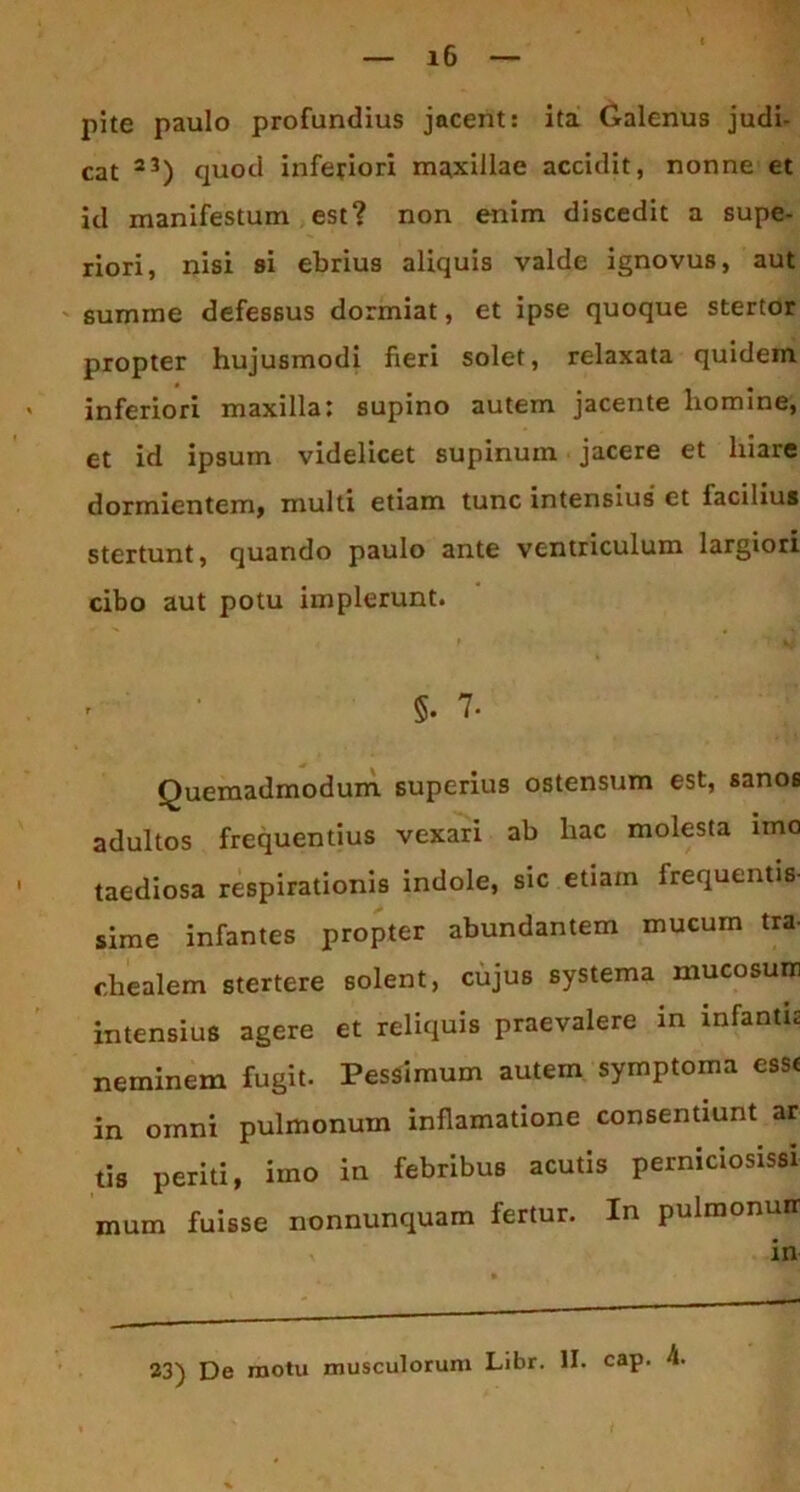 pite paulo profundius jacent: ita Galenus judi- cat 23) quod inferiori maxillae accidit, nonne et id manifestum est? non enim discedit a supe- riori, nisi si ebrius aliquis valde ignovus, aut summe defessus dormiat, et ipse quoque stertor propter hujusmodi fieri solet, relaxata quidem * inferiori maxilla; supino autem jacente homine, et id ipsum videlicet supinum jacere et hiare dormientem, multi etiam tunc intensius et facilius stertunt, quando paulo ante ventriculum largiori cibo aut potu implerunt. ' §.7- Quemadmodum superius ostensum est, sanos adultos frequentius vexari ab hac molesta imo 1 taediosa respirationis indole, sic etiam frequentis- sime infantes propter abundantem mucum tra- chealem stertere solent, cujus systema mucosum intensius agere et reliquis praevalere in infanti; neminem fugit. Pessimum autem symptoma esse in omni pulmonum inflamatione consentiunt ar tis periti, imo in febribus acutis perniciosissi mum fuisse nonnunquam fertur. In pulmonuir , in 23) De motu musculorum Libr. II. cap. 4.