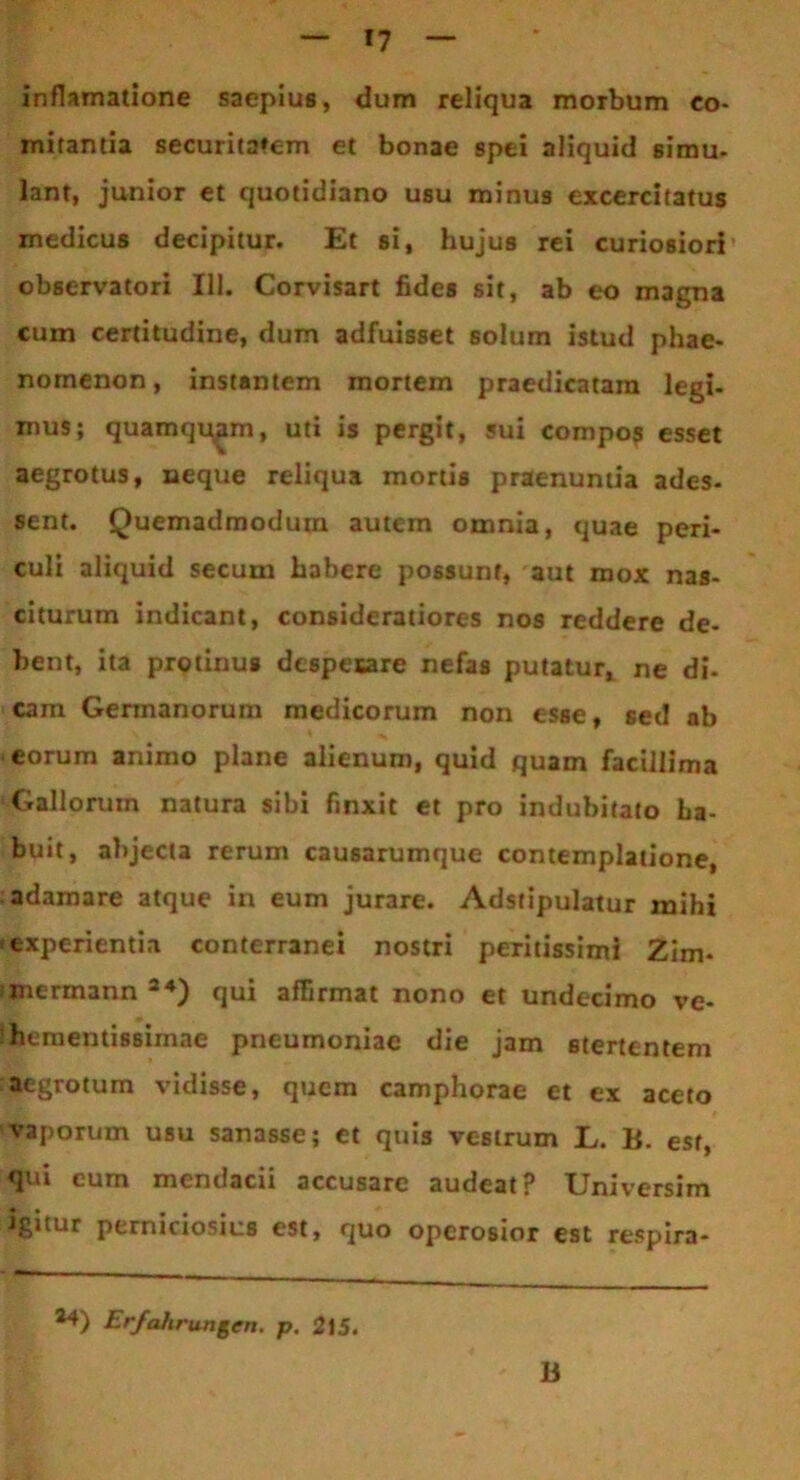 inflamatione saepius, dum reliqua morbum co- mitantia securitatem et bonae spei aliquid simu- lant, junior et quotidiano usu minus excercitatus medicus decipitur. Et si, hujus rei curiosiori observatori 111. Corvisart fides sit, ab eo magna cum certitudine, dum adfuisset solum istud phae- nomenon, instantem mortem praedicatam legi- mus; quamquam, uti is pergit, sui compo? esset aegrotus, neque reliqua mortis praenuntia ades- sent. Quemadmodum autem omnia, quae peri- culi aliquid secum habere possunt, aut mox nas- citurum indicant, consideratiores nos reddere de- bent, ita protinus dcspesare nefas putatur, ne di- cam Germanorum medicorum non esse, sed ab eorum animo plane alienum, quid quam facillima Gallorum natura sibi finxit et pro indubitato ha- buit, abjecta rerum causarumque contemplatione, adamare atque in eum jurare. Adstipulatur mihi experientia conterranei nostri pexitissimi Zim- mermann 24) qui affirmat nono et undecimo ve- he mentissimae pneumoniae die jam stertentem aegrotum vidisse, quem camphorae et ex aceto vaporum usu sanasse; et quis vestrum L. B. est, qui eum mendacii accusare audeat? Universim igitur perniciosius est, quo operosior est respira- 24) Erfahrungen. p. 215. B