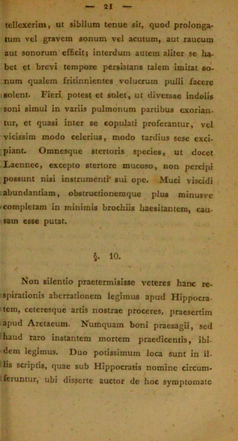 tellexerini, ut sibilum tenue sit, quod prolonga- tum vel gravem sonum vel acutum, aut raucum aut sonorum efficit} interdum autem aliter se lia- bet et brevi tempore persistans talem imitat so- num qualem fritinnientes volucrum pulli facere solent. Fieri potest et solet, ut diversae indolis soni simul in variis pulmonum partibus exorian- tur, et quasi inter se copulati proferantur, vel vicissim modo celerius, modo tardius sese exci- piant. Omnesque stertoris species, ut docet Laennec, excepto stertore mucoso, non percipi possunt nisi instrumenti' sui ope. Muci viscidi ; abundantiam, obstructionemque plus minusve completam in minimis brochiis haesitantem, cau- sam esse putat. §. 10. . • * Non silentio praetermisisse veteres hanc re- spirationis aberrationem legimus apud Hippocra tem, ceteresque artis nostrae proceres, praesertim apud Aretaeum. Numquam boni praesagii, sed haud raro instantem mortem praedicentis, ibi- dem legimus. Duo potissimum loca sunt in il- lis scriptis, quae sub Hippocratis nomine circum- feruntur, ubi disserte auctor de hoc symptomate