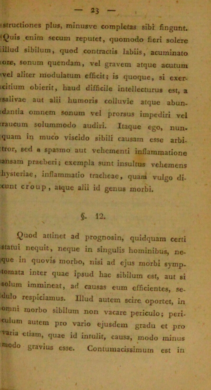 structiones plus, minus ve completas sibi fingunt. ‘Quis enim secum reputet, quomodo fieri solere illud sibilum, quod contractis labiis, acuminato iore, sonum quendam, vel gravem atque acutum vel aliter modulatum efficit; is quoque, si exer- tcitium obierit, haud difficile intellecturus est, a •salivae aut alii humoris colluvie atque abun- cdantia omnem sonum vel prorsus impediri vel raucum solummodo audiri. Itaque ego, nun- quam in muco viscido sibili causam esse arbi- tror, sed a spasmo aut vehementi inflammatione iahsarn praeberi; exempla sunt insultus vehemens liysteriae, inflammatio tracheae, quam vulgo di- cunt croup , atque alii id genus morbi. $. 12. X Quod attinet ad prognosin, quidquam certi statui nequit, neque in singulis hominibus, ne- que in quovis morbo, nisi ad ejus morbi symp- tomata inter quae ipsud hac sibilum est, aut si solum immineat, ad causas eum efficientes, se- <lul° respiciamus. Illud autem scire oportet, in omni morbo sibilum non vacare periculo; peri- culum autem pro vario ejusdem gradu et pro etiam, quae id intulit, causa, modo minus ®iodo gravius esse. Contumacissimum est in
